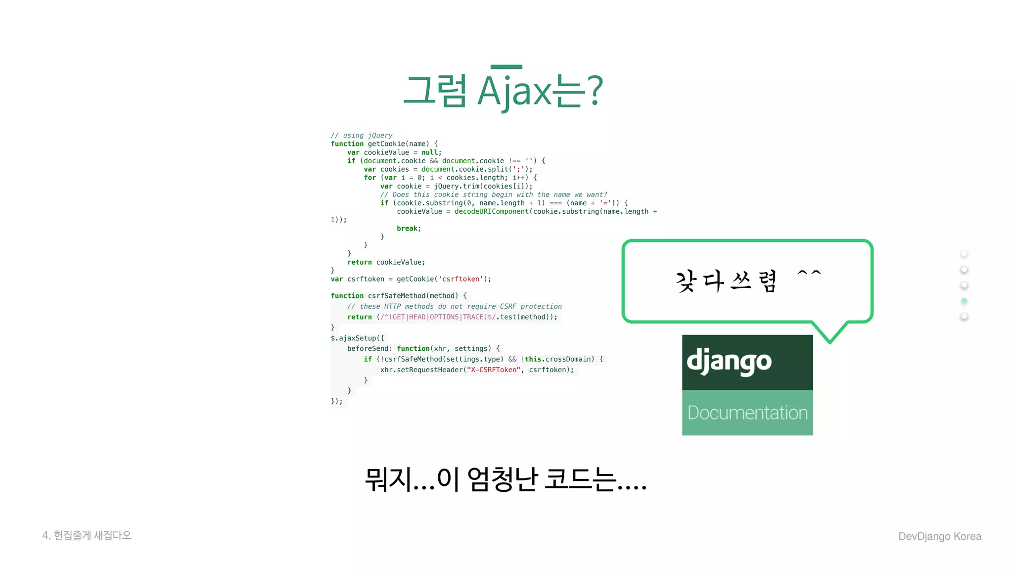 그럼 Ajax는?
뭐지...이 엄청난 코드는....
DevDjango Korea
// using jQuery
function getCookie(name) {
var cookieValue = null;
if (document.cookie && document.cookie !== '') {
var cookies = document.cookie.split(';');
for (var i = 0; i < cookies.length; i++) {
var cookie = jQuery.trim(cookies[i]);
// Does this cookie string begin with the name we want?
if (cookie.substring(0, name.length + 1) === (name + '=')) {
cookieValue = decodeURIComponent(cookie.substring(name.length +
1));
break;
}
}
}
return cookieValue;
}
var csrftoken = getCookie('csrftoken');
function csrfSafeMethod(method) {
// these HTTP methods do not require CSRF protection
return (/^(GET|HEAD|OPTIONS|TRACE)$/.test(method));
}
$.ajaxSetup({
beforeSend: function(xhr, settings) {
if (!csrfSafeMethod(settings.type) && !this.crossDomain) {
xhr.setRequestHeader("X-CSRFToken", csrftoken);
}
}
});
갖다쓰렴	^^
4. 헌집줄게 새집다오
 