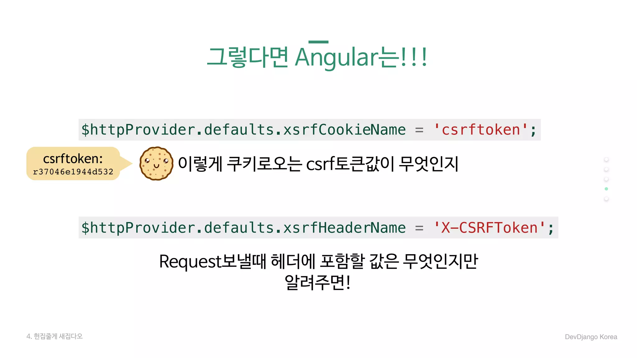 그렇다면 Angular는!!!
4. 헌집줄게 새집다오 DevDjango Korea
$httpProvider.defaults.xsrfCookieName = 'csrftoken';
이렇게 쿠키로오는 csrf토큰값이 무엇인지
$httpProvider.defaults.xsrfHeaderName = 'X-CSRFToken';
Request보낼때 헤더에 포함할 값은 무엇인지만 

알려주면!
csrftoken:
r37046e1944d532
 
