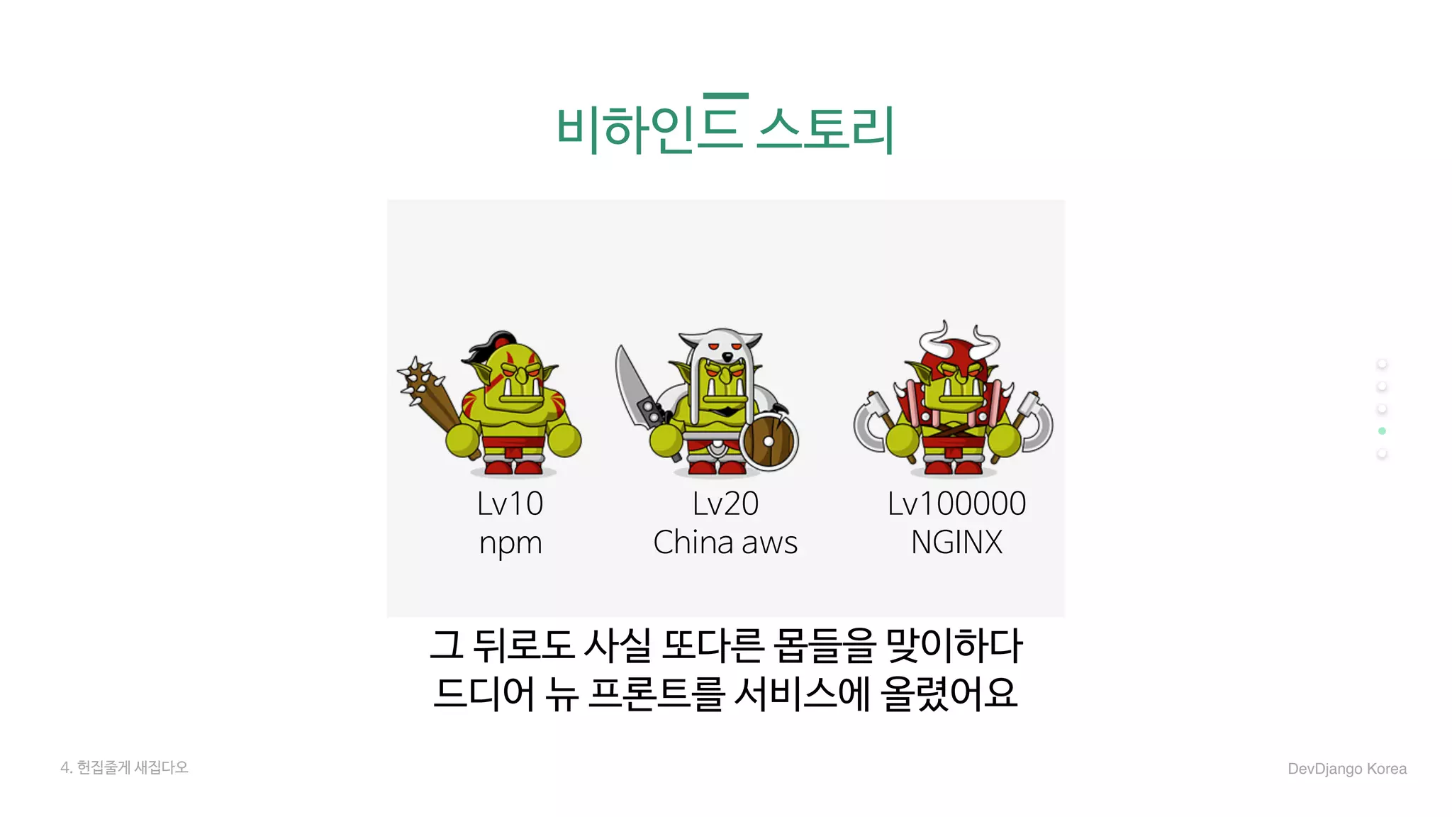 비하인드 스토리
그 뒤로도 사실 또다른 몹들을 맞이하다

드디어 뉴 프론트를 서비스에 올렸어요

Lv10

npm

Lv20

China aws

Lv100000

NGINX

4. 헌집줄게 새집다오 DevDjango Korea
 