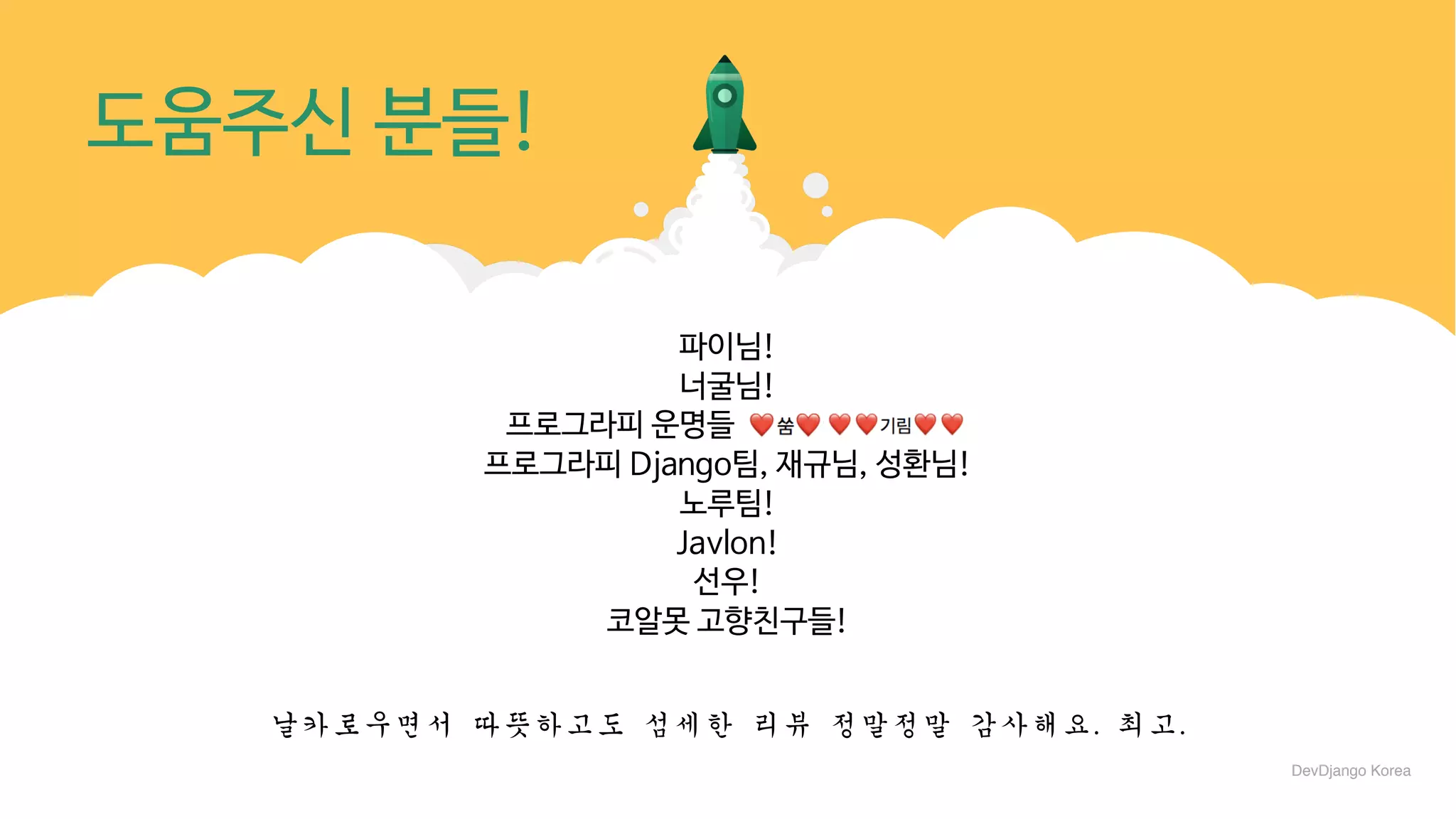 DjangoCon섹션네임
도움주신 분들!
파이님!

너굴님!

프로그라피 운명들 ㅇㅇㅇㅇㅇㅇㅇ! 

프로그라피 Django팀, 재규님, 성환님!

노루팀!

Javlon!

선우!

코알못 고향친구들!
날카로우면서	따뜻하고도	섬세한	리뷰	정말정말	감사해요.	최고.
DevDjango Korea
 