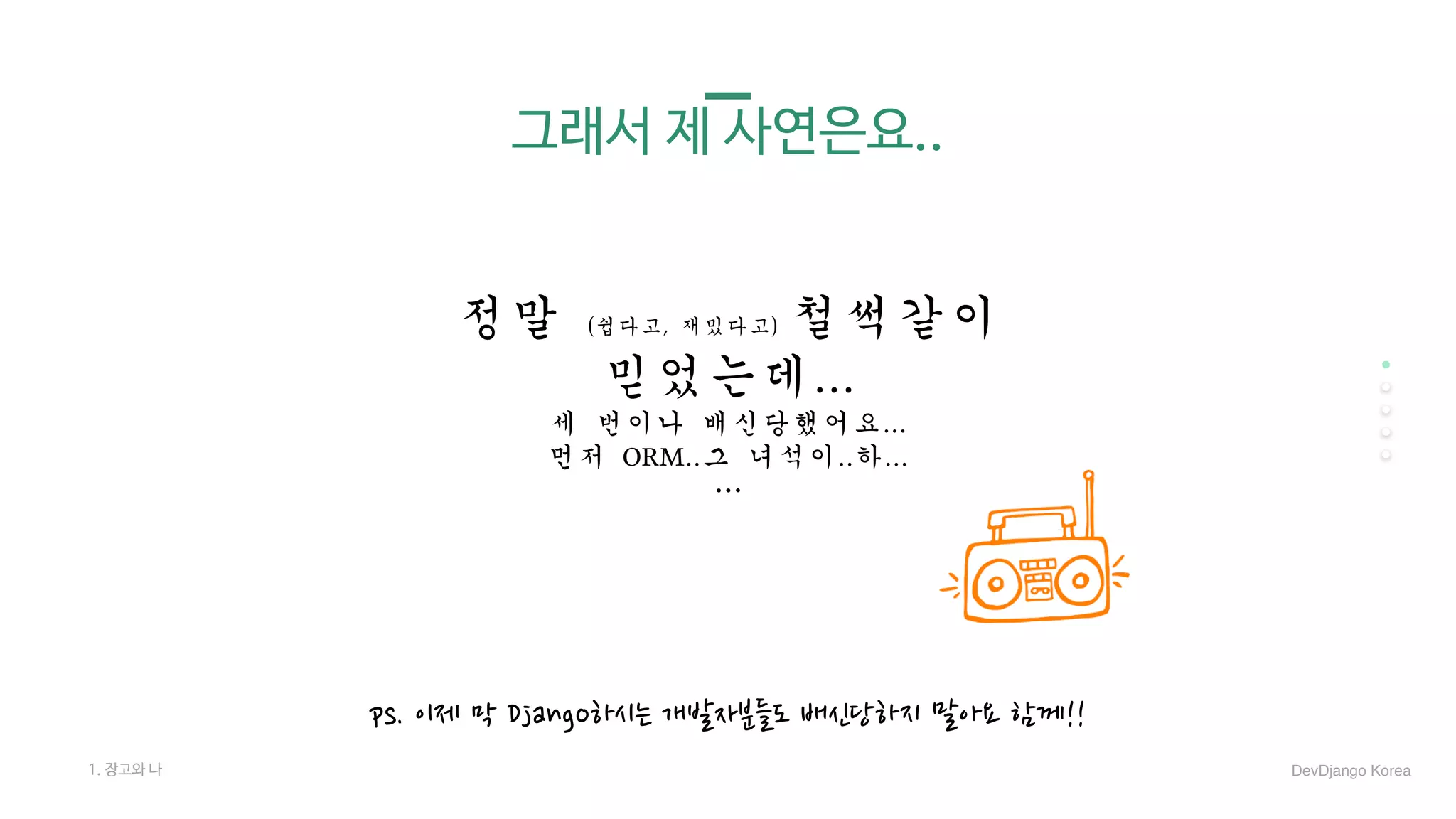 그래서 제 사연은요..
정말	(쉽다고,	재밌다고)	철썩같이		
믿었는데...	
세	번이나	배신당했어요...	
먼저	ORM..그	녀석이..하...	
…
1. 장고와 나
ps. 이제 막 Django하시는 개발자분들도 배신당하지 말아요 함께!!
DevDjango Korea
 