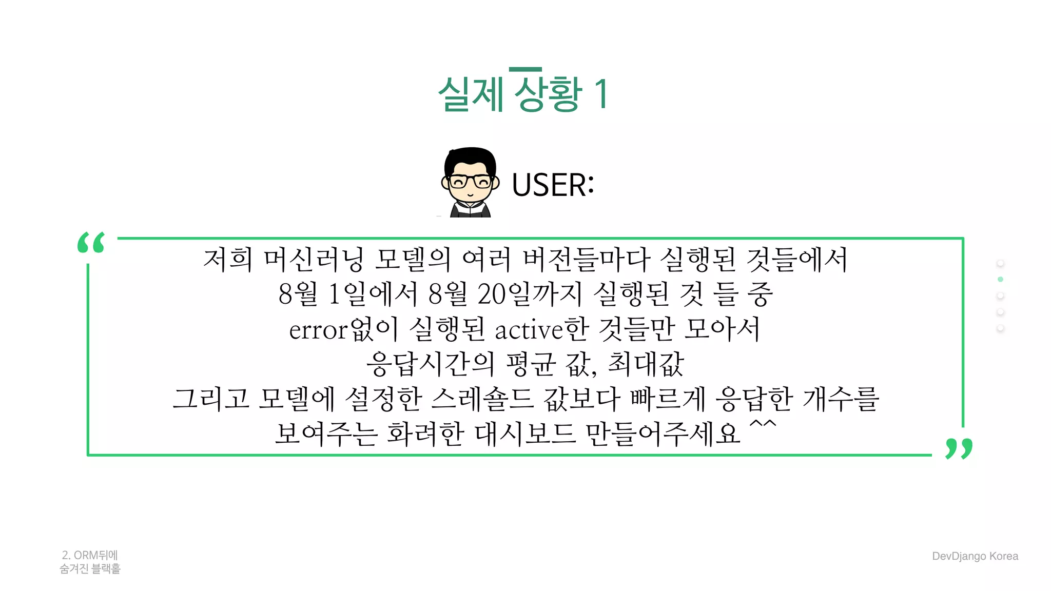 실제 상황 1
USER:
2. ORM뒤에 

숨겨진 블랙홀
저희 머신러닝 모델의 여러 버전들마다 실행된 것들에서
8월 1일에서 8월 20일까지 실행된 것 들 중
error없이 실행된 active한 것들만 모아서
응답시간의 평균 값, 최대값
그리고 모델에 설정한 스레숄드 값보다 빠르게 응답한 개수를
보여주는 화려한 대시보드 만들어주세요 ^^
“
“
DevDjango Korea
 