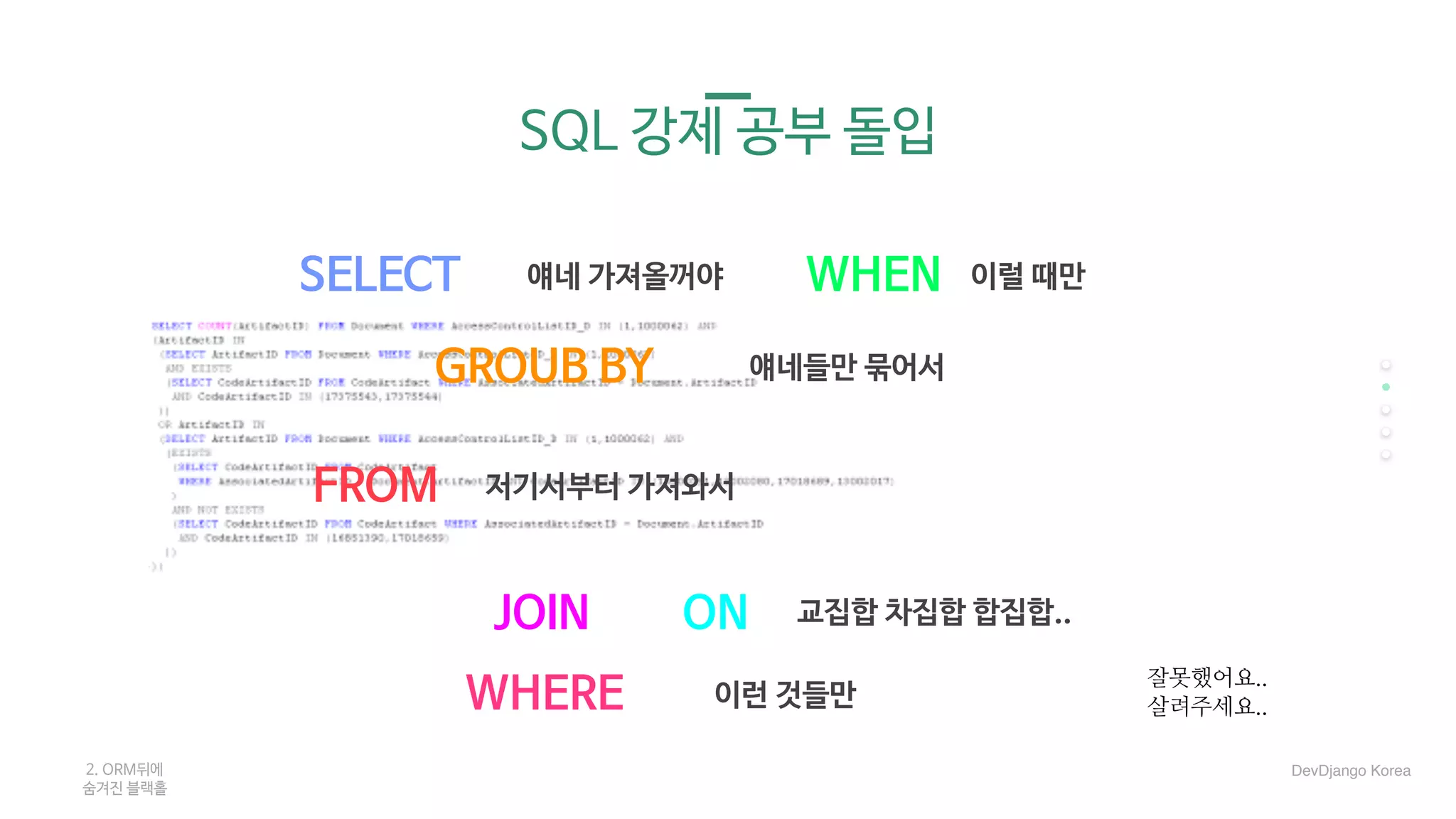 SQL 강제 공부 돌입
SELECT
FROM
JOIN
GROUB BY
WHEN
ON
WHERE
얘네 가져올꺼야 이럴 때만
얘네들만 묶어서
저기서부터 가져와서
교집합 차집합 합집합..
이런 것들만
2. ORM뒤에 

숨겨진 블랙홀
잘못했어요..
살려주세요..
DevDjango Korea
 