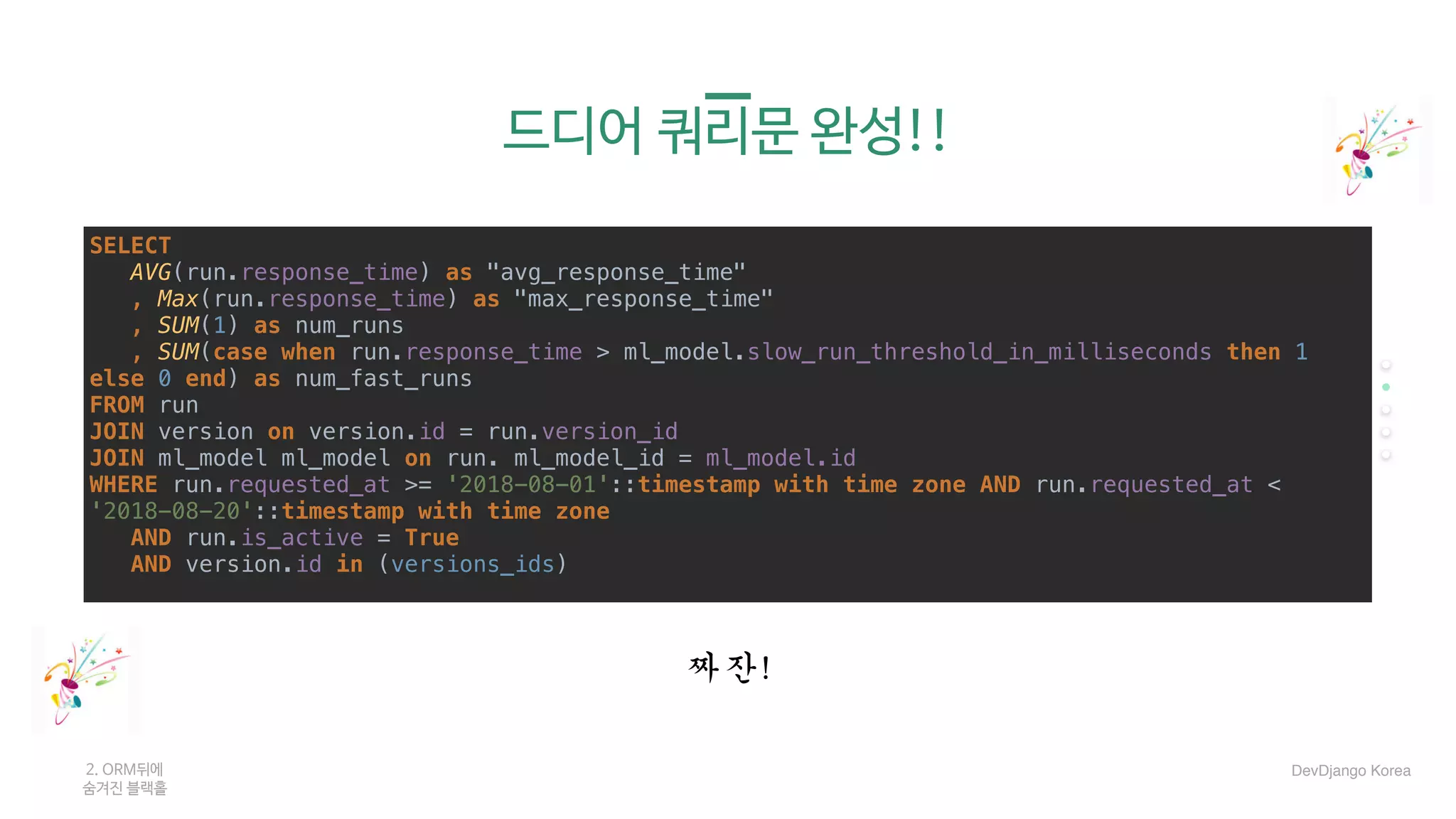 드디어 쿼리문 완성!!
SELECT
AVG(run.response_time) as "avg_response_time"
, Max(run.response_time) as "max_response_time"
, SUM(1) as num_runs
, SUM(case when run.response_time > ml_model.slow_run_threshold_in_milliseconds then 1
else 0 end) as num_fast_runs
FROM run
JOIN version on version.id = run.version_id
JOIN ml_model ml_model on run. ml_model_id = ml_model.id
WHERE run.requested_at >= '2018-08-01'::timestamp with time zone AND run.requested_at <
'2018-08-20'::timestamp with time zone
AND run.is_active = True
AND version.id in (versions_ids)
2. ORM뒤에 

숨겨진 블랙홀
짜잔!
DevDjango Korea
 