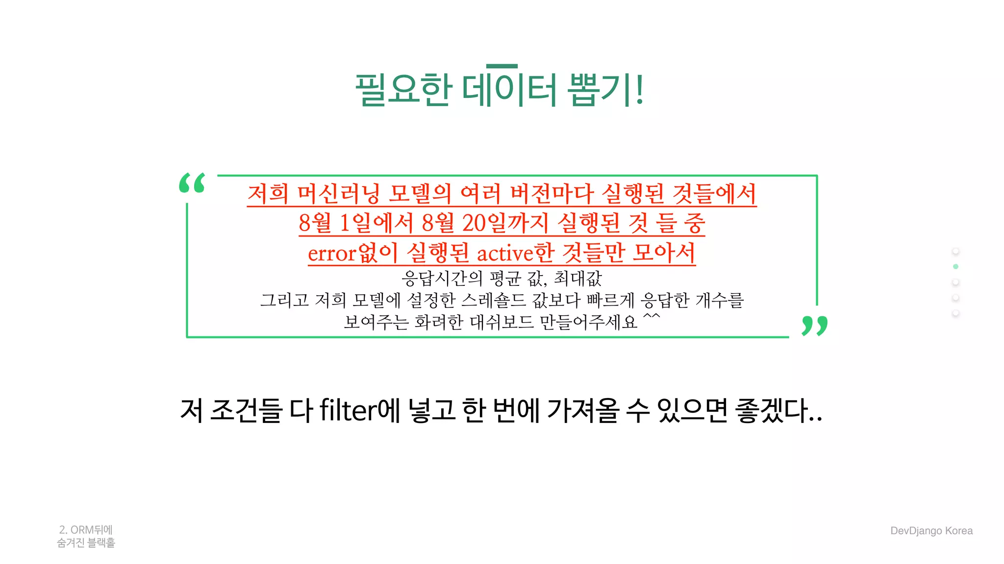 필요한 데이터 뽑기!
2. ORM뒤에 

숨겨진 블랙홀
저희 머신러닝 모델의 여러 버전마다 실행된 것들에서
8월 1일에서 8월 20일까지 실행된 것 들 중
error없이 실행된 active한 것들만 모아서
응답시간의 평균 값, 최대값
그리고 저희 모델에 설정한 스레숄드 값보다 빠르게 응답한 개수를
보여주는 화려한 대쉬보드 만들어주세요 ^^
저 조건들 다 filter에 넣고 한 번에 가져올 수 있으면 좋겠다..
“
“
DevDjango Korea
 