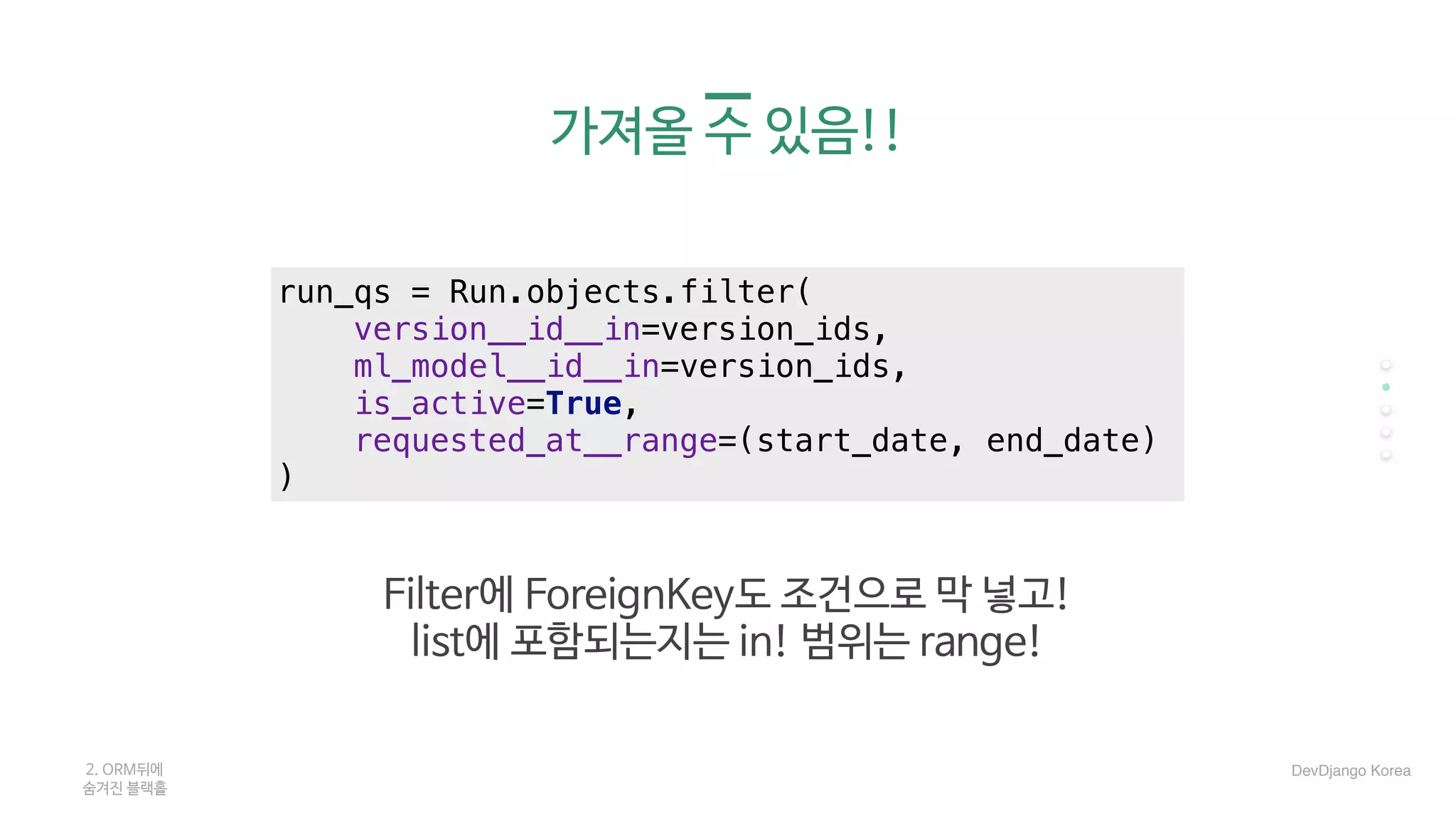 가져올 수 있음!!
2. ORM뒤에 

숨겨진 블랙홀
run_qs = Run.objects.filter(
version__id__in=version_ids,
ml_model__id__in=version_ids,
is_active=True,
requested_at__range=(start_date, end_date)
)
Filter에 ForeignKey도 조건으로 막 넣고! 

list에 포함되는지는 in! 범위는 range!
DevDjango Korea
 