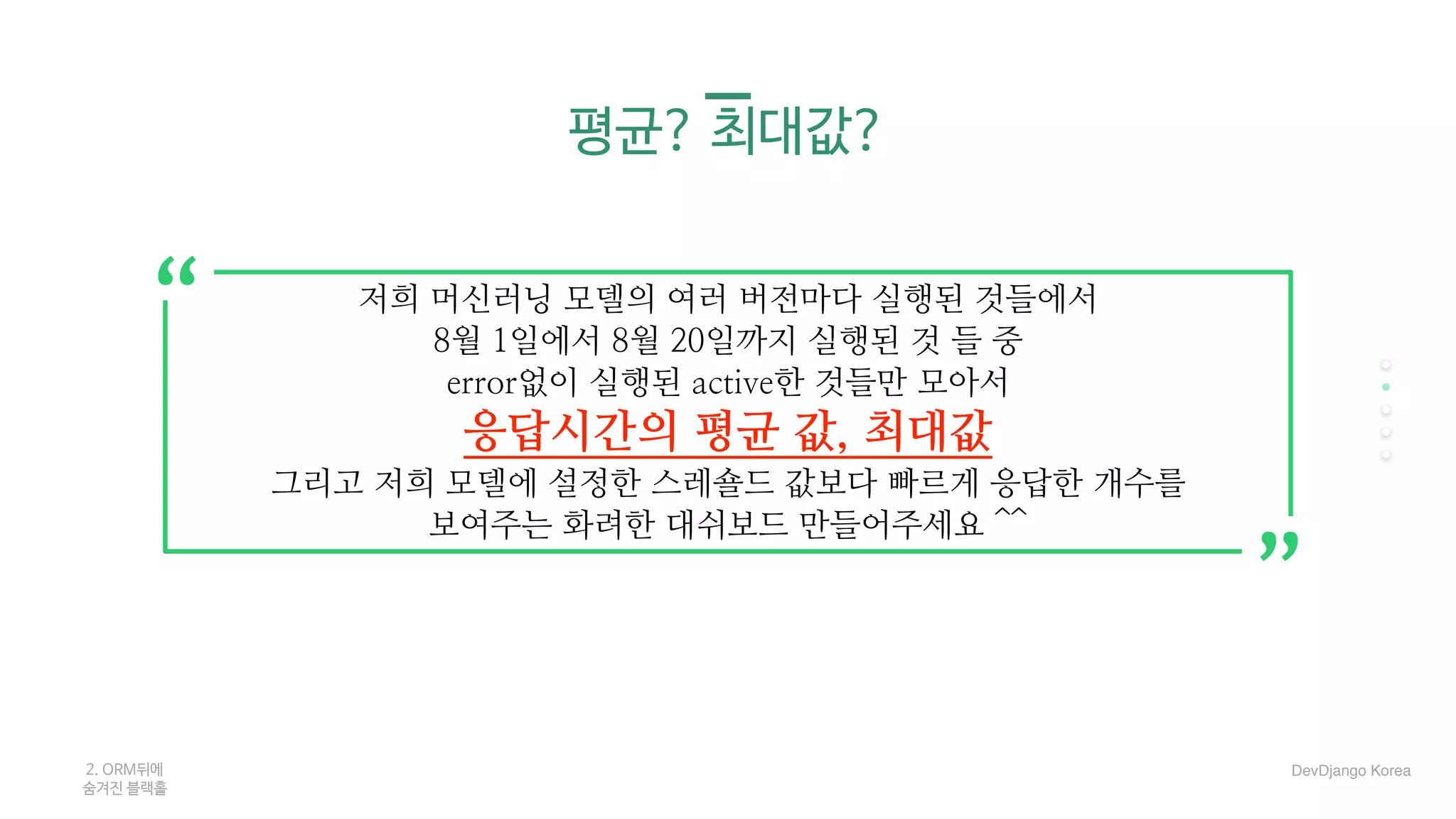 평균? 최대값?
2. ORM뒤에 

숨겨진 블랙홀
저희 머신러닝 모델의 여러 버전마다 실행된 것들에서
8월 1일에서 8월 20일까지 실행된 것 들 중
error없이 실행된 active한 것들만 모아서
응답시간의 평균 값, 최대값
그리고 저희 모델에 설정한 스레숄드 값보다 빠르게 응답한 개수를
보여주는 화려한 대쉬보드 만들어주세요 ^^
“
“
DevDjango Korea
 