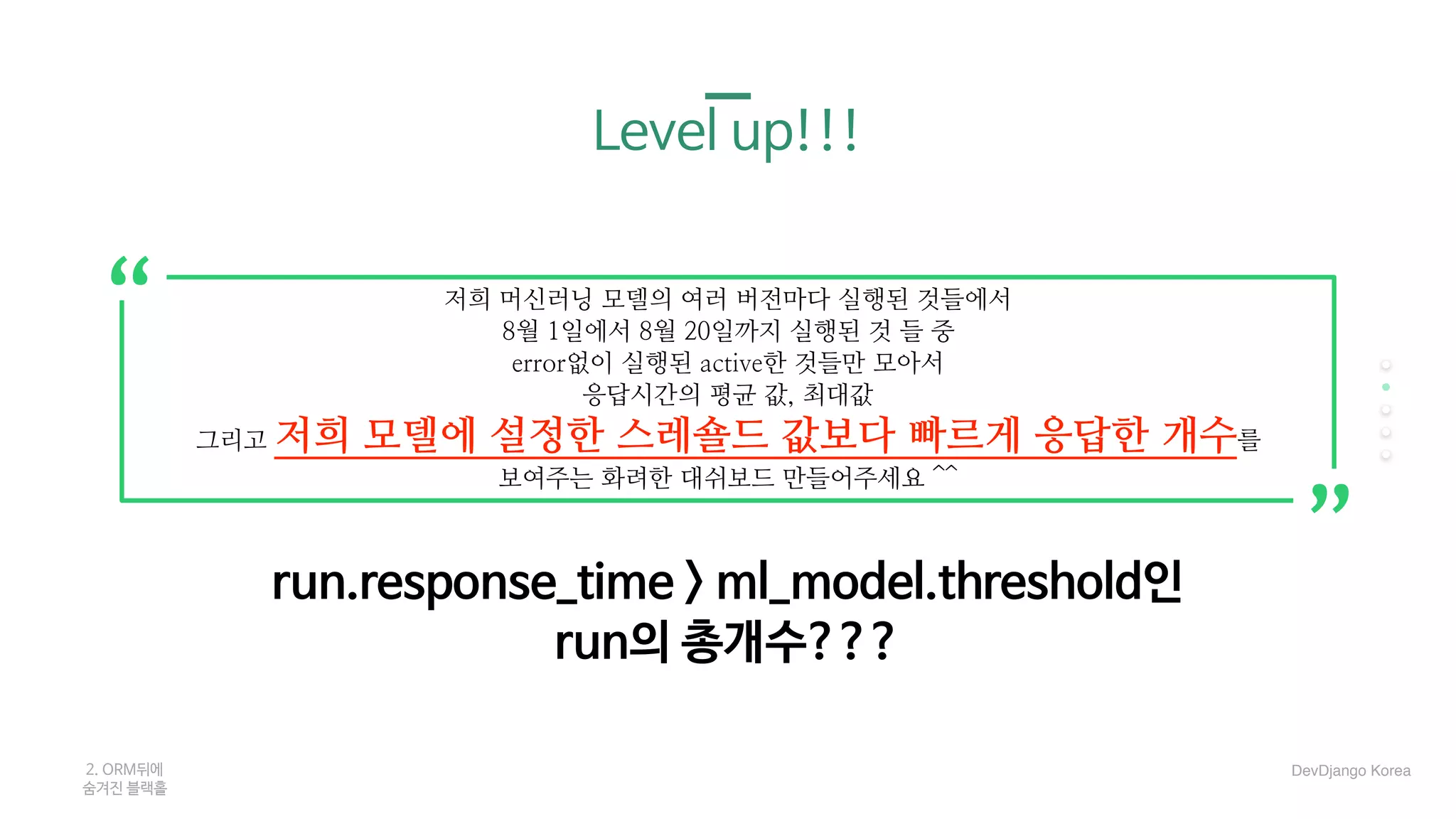 Level up!!!
run.response_time > ml_model.threshold인 

run의 총개수???
2. ORM뒤에 

숨겨진 블랙홀
저희 머신러닝 모델의 여러 버전마다 실행된 것들에서
8월 1일에서 8월 20일까지 실행된 것 들 중
error없이 실행된 active한 것들만 모아서
응답시간의 평균 값, 최대값
그리고 저희 모델에 설정한 스레숄드 값보다 빠르게 응답한 개수를
보여주는 화려한 대쉬보드 만들어주세요 ^^
“
“
DevDjango Korea
 