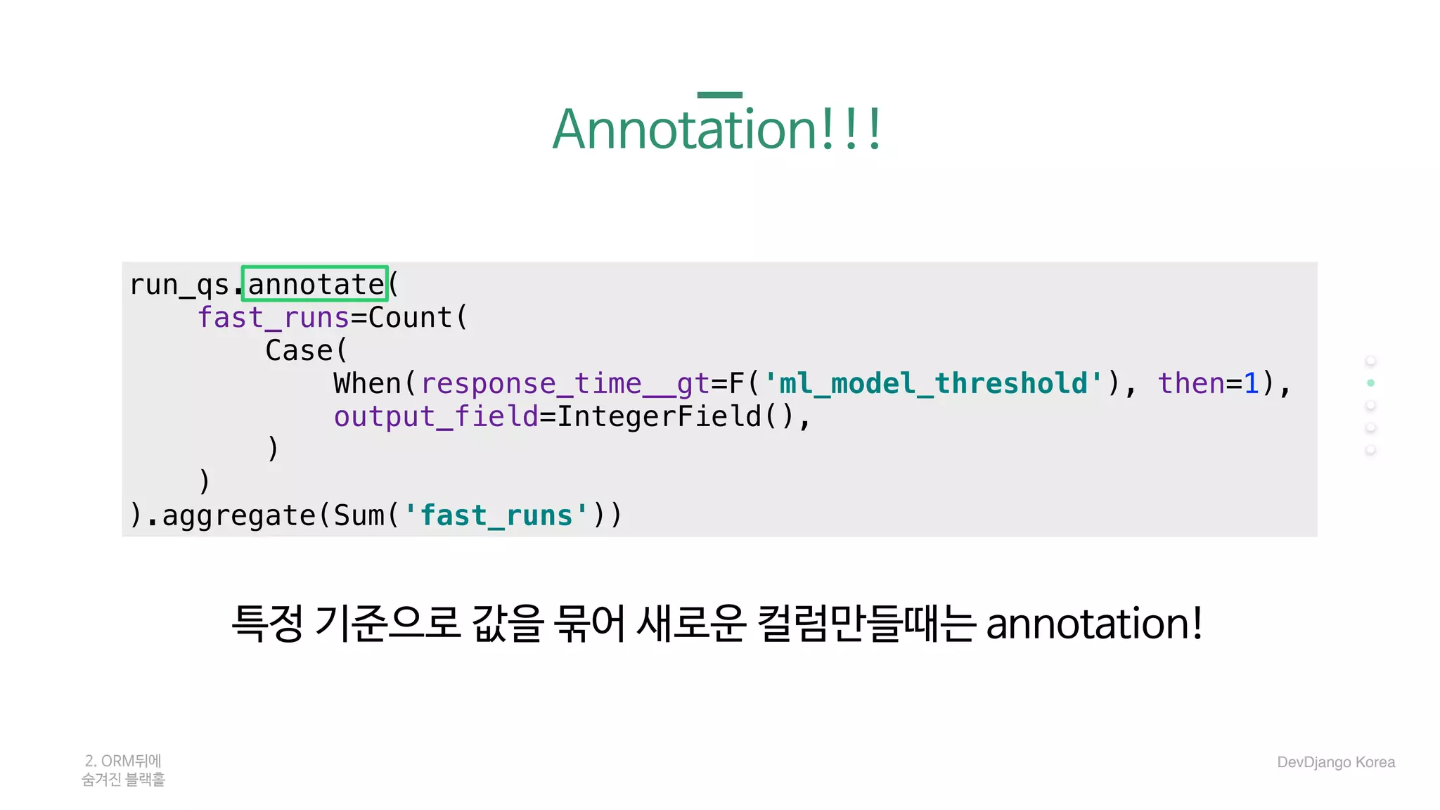 Annotation!!!
특정 기준으로 값을 묶어 새로운 컬럼만들때는 annotation!
2. ORM뒤에 

숨겨진 블랙홀
run_qs.annotate(
fast_runs=Count(
Case(
When(response_time__gt=F('ml_model_threshold'), then=1),
output_field=IntegerField(),
)
)
).aggregate(Sum('fast_runs'))
DevDjango Korea
 
