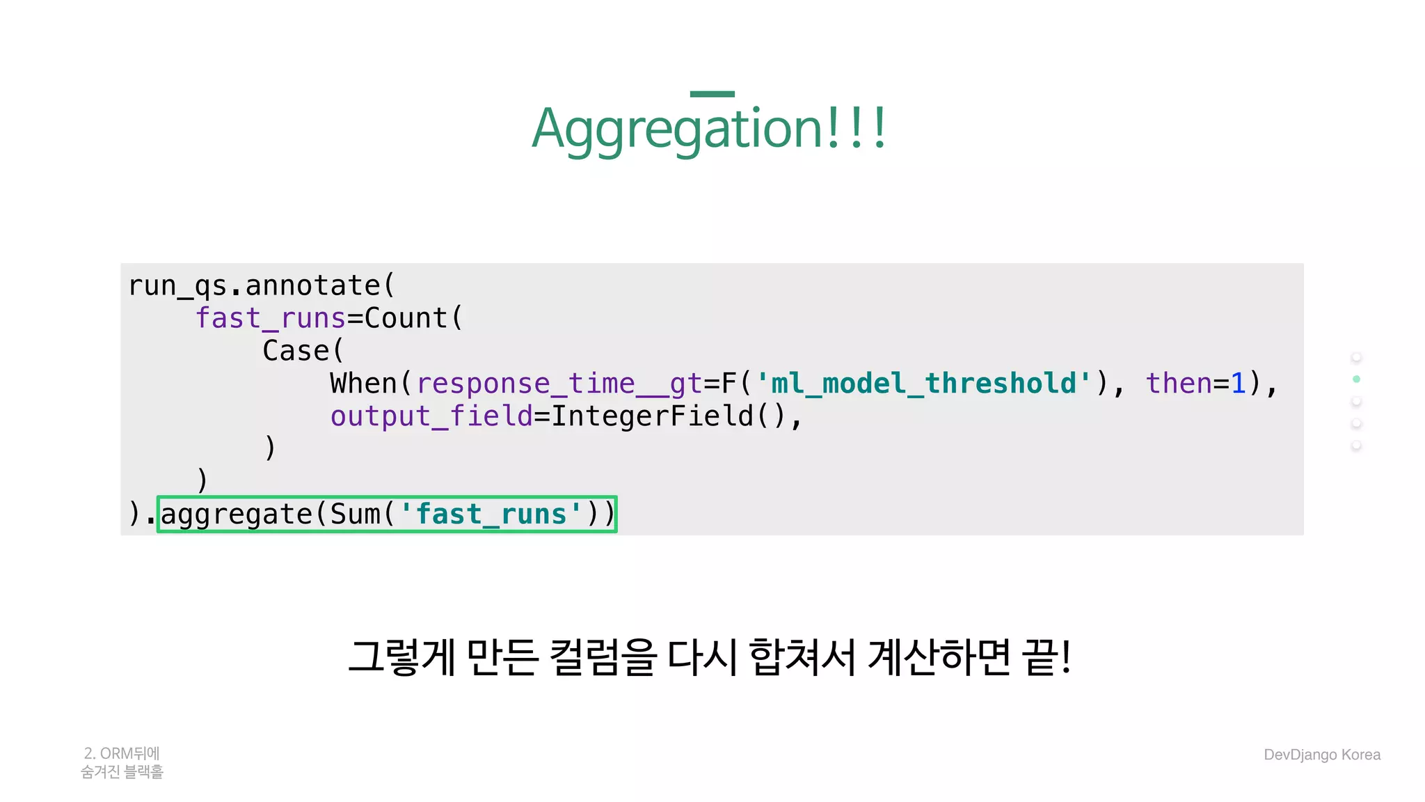 Aggregation!!!
그렇게 만든 컬럼을 다시 합쳐서 계산하면 끝!
2. ORM뒤에 

숨겨진 블랙홀
run_qs.annotate(
fast_runs=Count(
Case(
When(response_time__gt=F('ml_model_threshold'), then=1),
output_field=IntegerField(),
)
)
).aggregate(Sum('fast_runs'))
DevDjango Korea
 