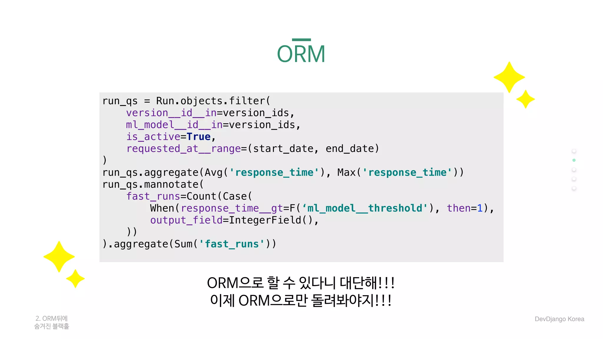 ORM
run_qs = Run.objects.filter(
version__id__in=version_ids,
ml_model__id__in=version_ids,
is_active=True,
requested_at__range=(start_date, end_date)
)
run_qs.aggregate(Avg('response_time'), Max('response_time'))
run_qs.mannotate(
fast_runs=Count(Case(
When(response_time__gt=F(‘ml_model__threshold'), then=1),
output_field=IntegerField(),
))
).aggregate(Sum('fast_runs'))
ORM으로 할 수 있다니 대단해!!!

이제 ORM으로만 돌려봐야지!!!
2. ORM뒤에 

숨겨진 블랙홀
DevDjango Korea
 