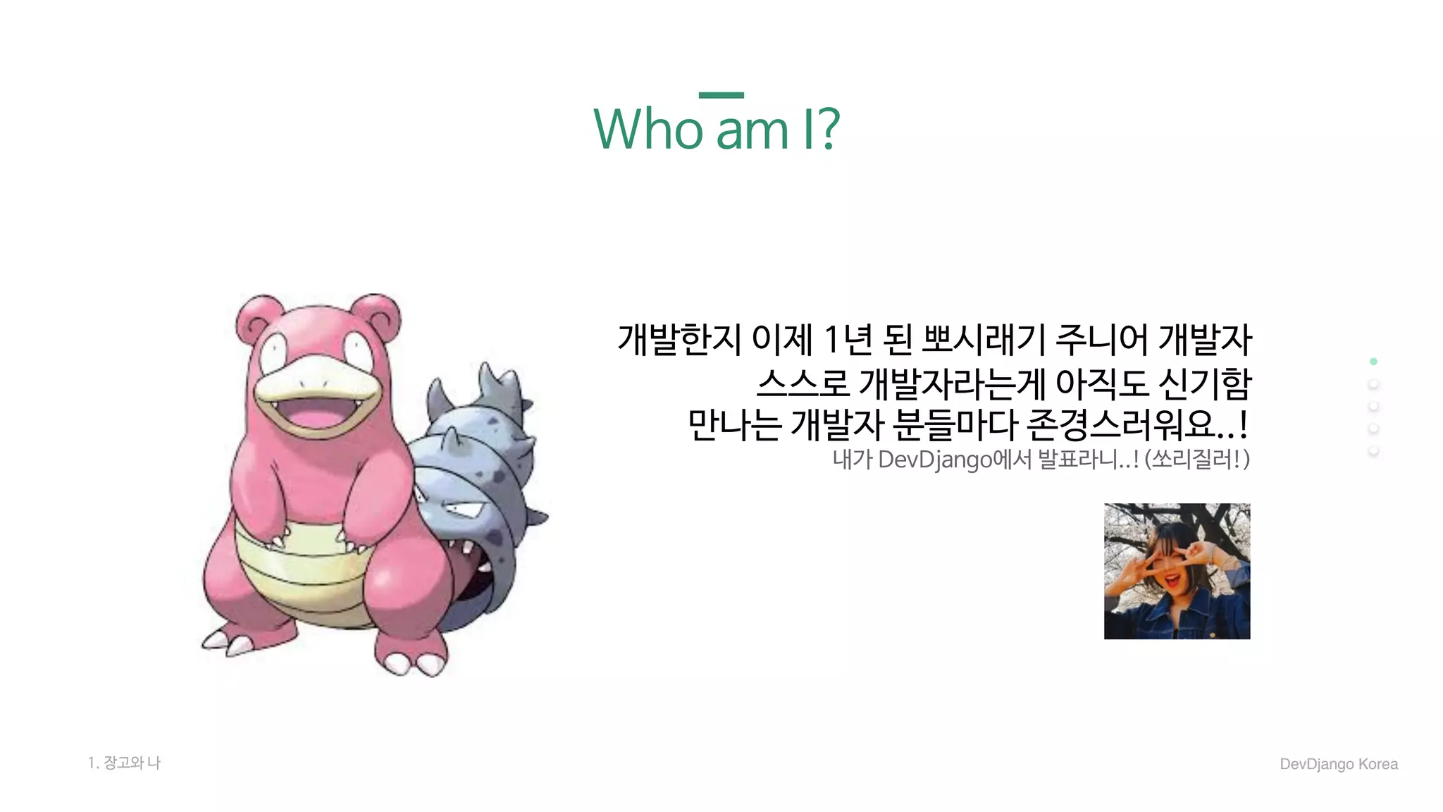 1. 장고와 나
Who am I?
개발한지 이제 1년 된 뽀시래기 주니어 개발자

스스로 개발자라는게 아직도 신기함

만나는 개발자 분들마다 존경스러워요..!

내가 DevDjango에서 발표라니..!(쏘리질러!)
DevDjango Korea
 