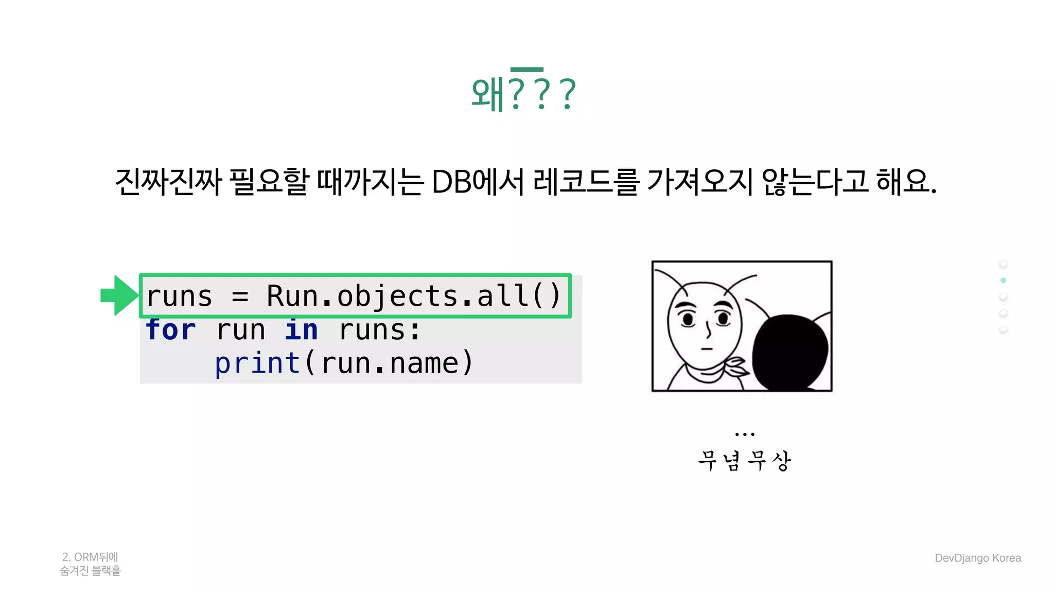 왜???
진짜진짜 필요할 때까지는 DB에서 레코드를 가져오지 않는다고 해요.

…	
무념무상
2. ORM뒤에 

숨겨진 블랙홀
runs = Run.objects.all()
for run in runs:
print(run.name)
DevDjango Korea
 