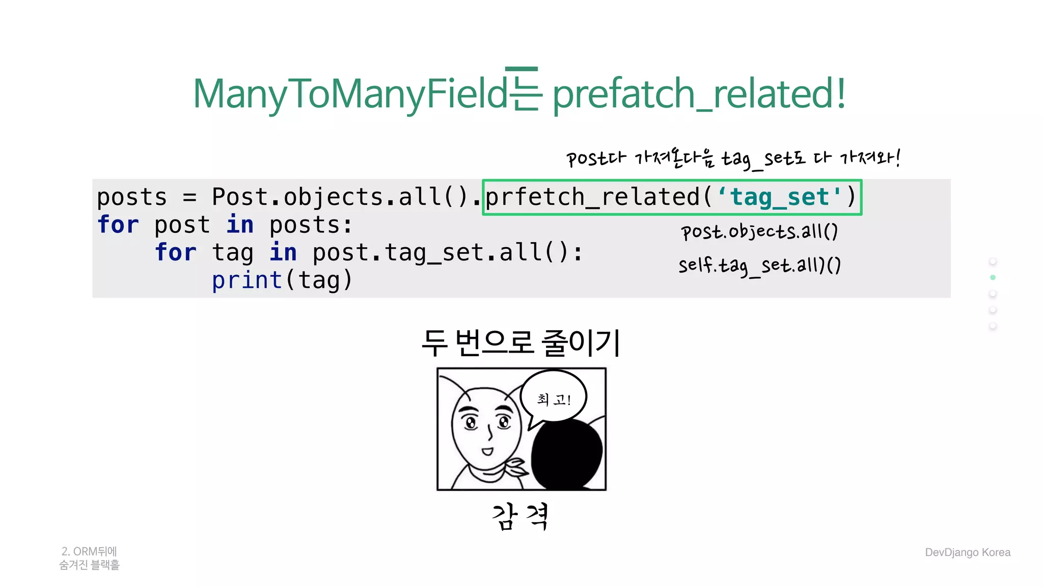 posts = Post.objects.all().prfetch_related(‘tag_set')
for post in posts:
for tag in post.tag_set.all():
print(tag)
두 번으로 줄이기
감격
post다 가져온다음 tag_set도 다 가져와!
post.objects.all()
self.tag_set.all)()
2. ORM뒤에 

숨겨진 블랙홀
최고!
DevDjango Korea
ManyToManyField는 prefatch_related!

 