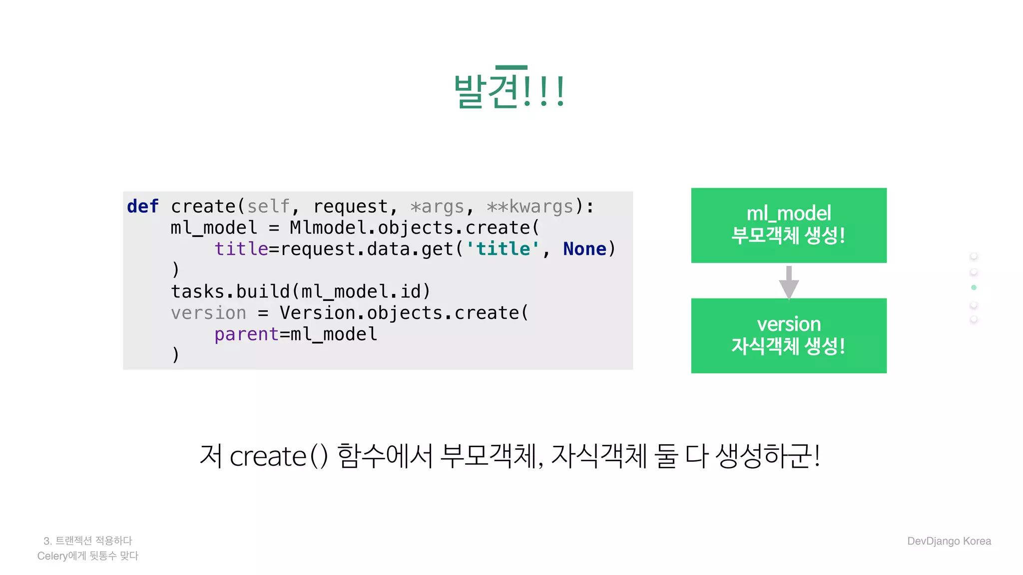 3. 트랜젝션 적용하다
Celery에게 뒷통수 맞다
발견!!!
저 create() 함수에서 부모객체, 자식객체 둘 다 생성하군!
version

자식객체 생성!
ml_model

부모객체 생성!
def create(self, request, *args, **kwargs):
ml_model = Mlmodel.objects.create(
title=request.data.get('title', None)
)
tasks.build(ml_model.id)
version = Version.objects.create(
parent=ml_model
)
DevDjango Korea
 