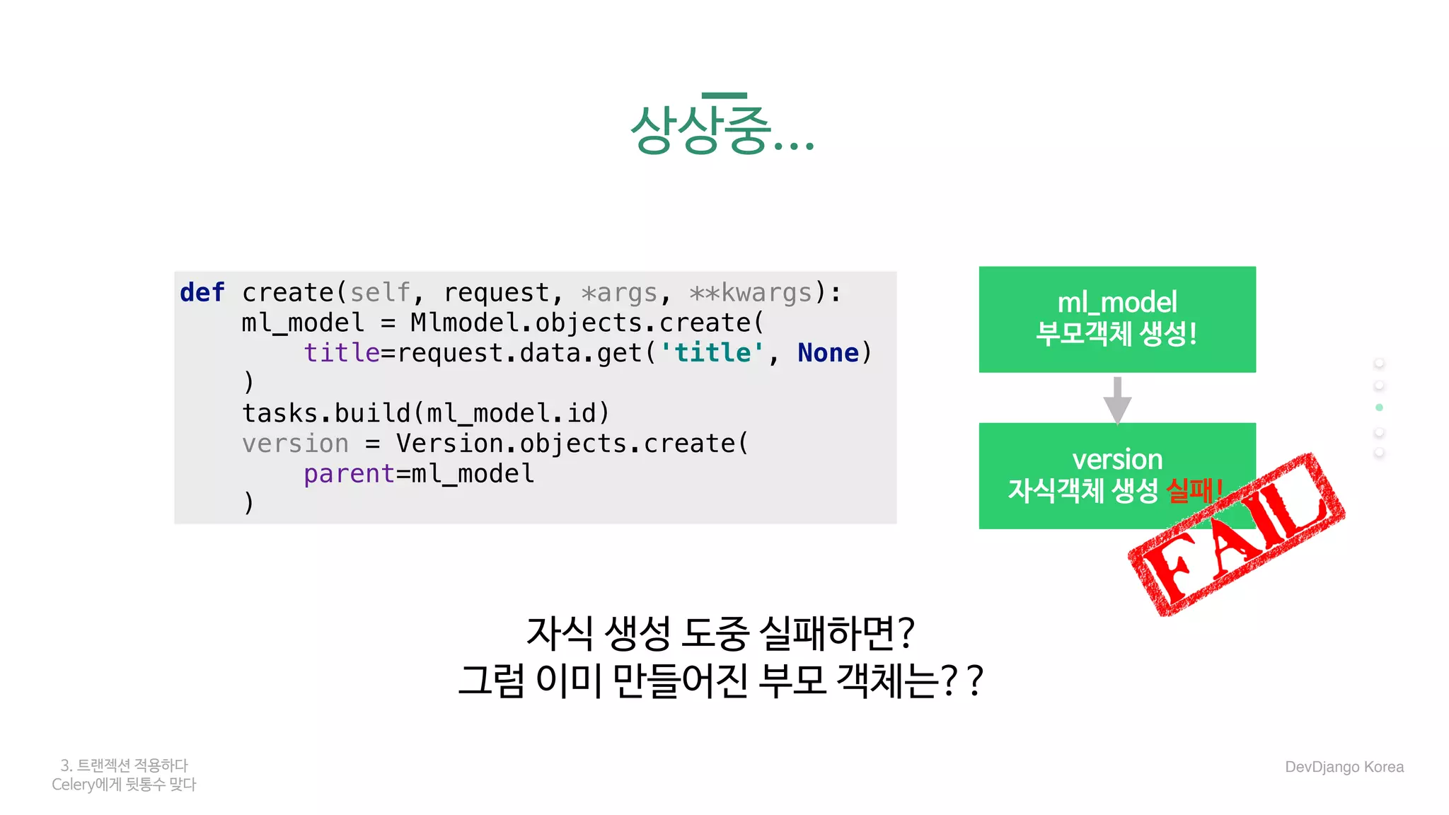 3. 트랜젝션 적용하다
Celery에게 뒷통수 맞다
상상중...
자식 생성 도중 실패하면?

그럼 이미 만들어진 부모 객체는??
DevDjango Korea
version

자식객체 생성 실패!
ml_model

부모객체 생성!
def create(self, request, *args, **kwargs):
ml_model = Mlmodel.objects.create(
title=request.data.get('title', None)
)
tasks.build(ml_model.id)
version = Version.objects.create(
parent=ml_model
)
 