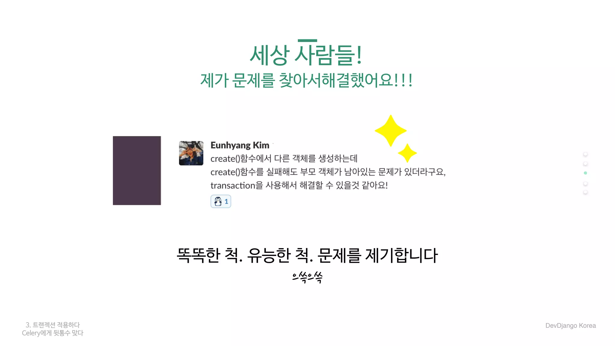 3. 트랜젝션 적용하다
Celery에게 뒷통수 맞다
세상 사람들!

제가 문제를 찾아서해결했어요!!!
똑똑한 척. 유능한 척. 문제를 제기합니다

으쓱으쓱
DevDjango Korea
 