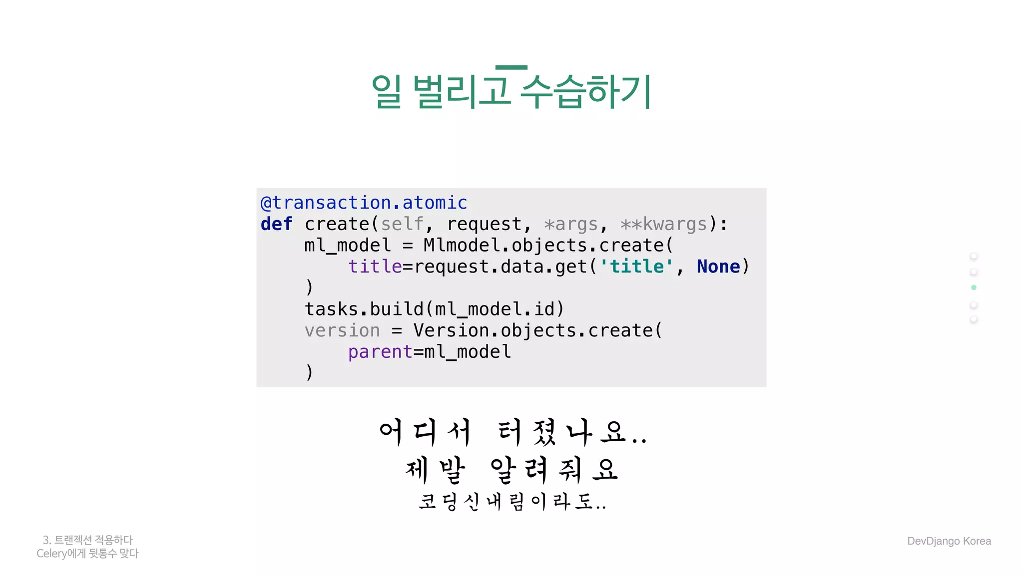 3. 트랜젝션 적용하다
Celery에게 뒷통수 맞다
일 벌리고 수습하기
어디서	터졌나요..	
제발	알려줘요	
코딩신내림이라도..	
DevDjango Korea
@transaction.atomic
def create(self, request, *args, **kwargs):
ml_model = Mlmodel.objects.create(
title=request.data.get('title', None)
)
tasks.build(ml_model.id)
version = Version.objects.create(
parent=ml_model
)
 
