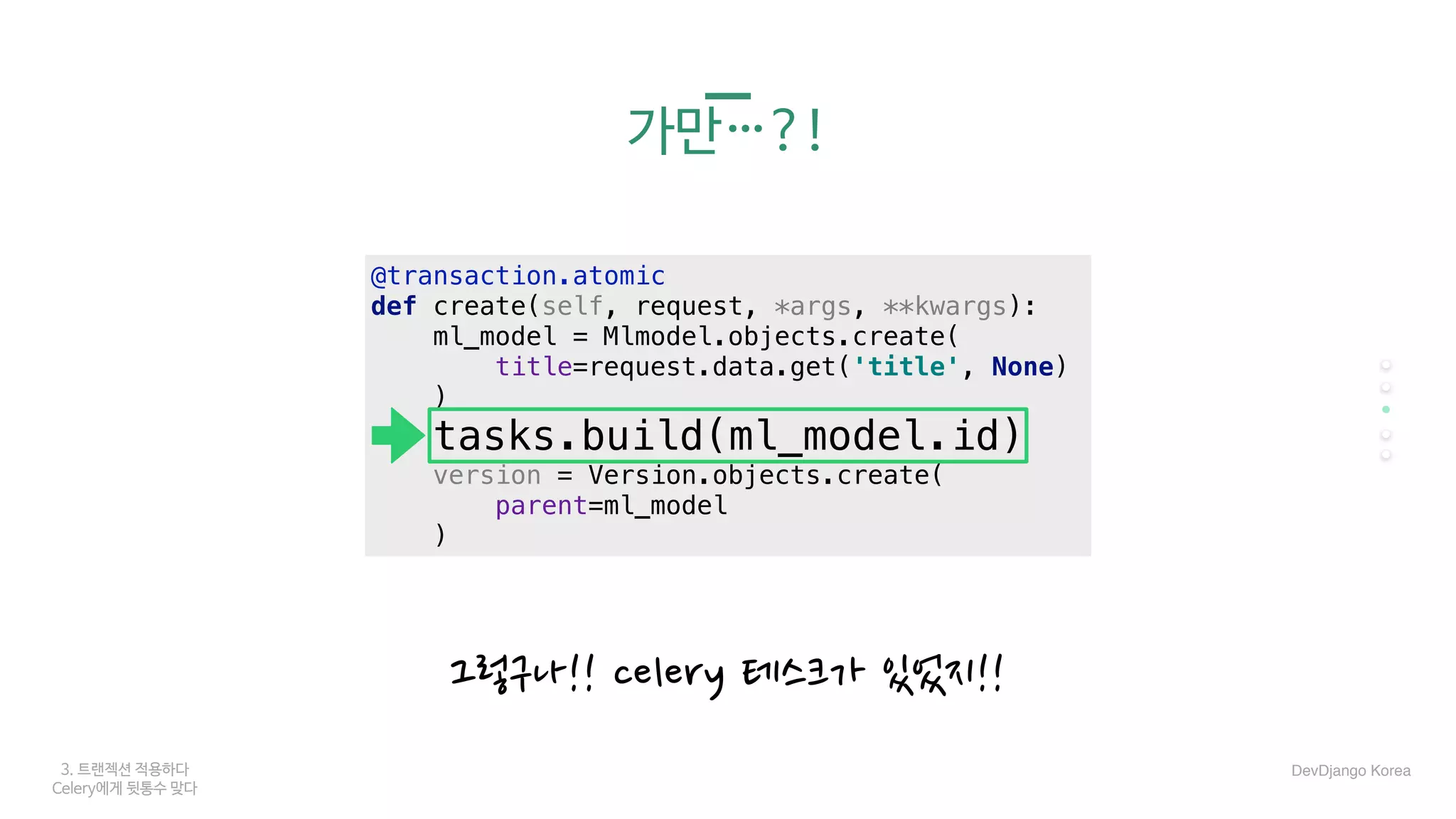 3. 트랜젝션 적용하다
Celery에게 뒷통수 맞다
가만…?!
그렇구나!! celery 테스크가 있었지!!
DevDjango Korea
@transaction.atomic
def create(self, request, *args, **kwargs):
ml_model = Mlmodel.objects.create(
title=request.data.get('title', None)
)
tasks.build(ml_model.id)
version = Version.objects.create(
parent=ml_model
)
 
