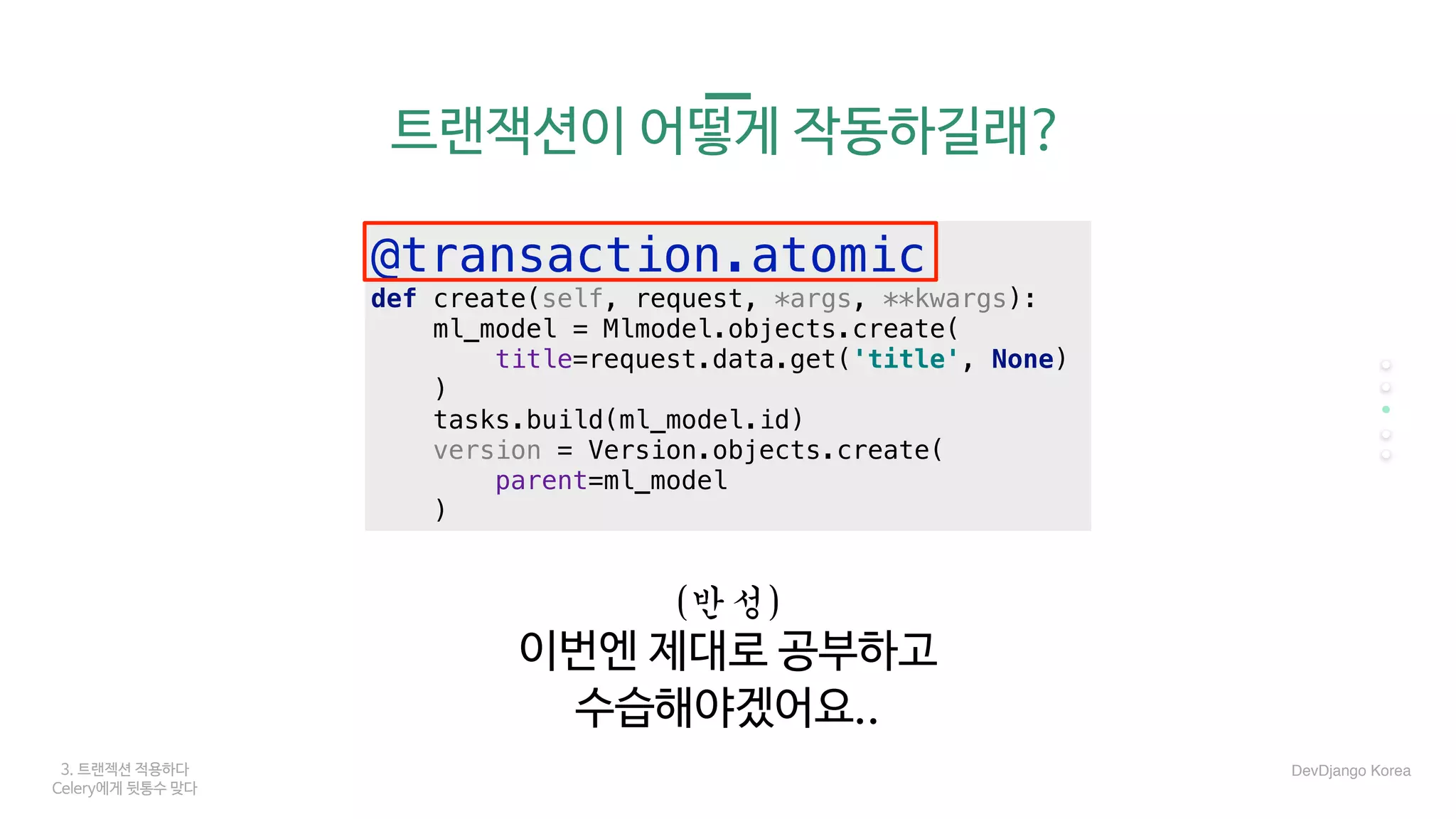 3. 트랜젝션 적용하다
Celery에게 뒷통수 맞다
트랜잭션이 어떻게 작동하길래?
DevDjango Korea
(반성)	
이번엔 제대로 공부하고

수습해야겠어요..
@transaction.atomic
def create(self, request, *args, **kwargs):
ml_model = Mlmodel.objects.create(
title=request.data.get('title', None)
)
tasks.build(ml_model.id)
version = Version.objects.create(
parent=ml_model
)
 