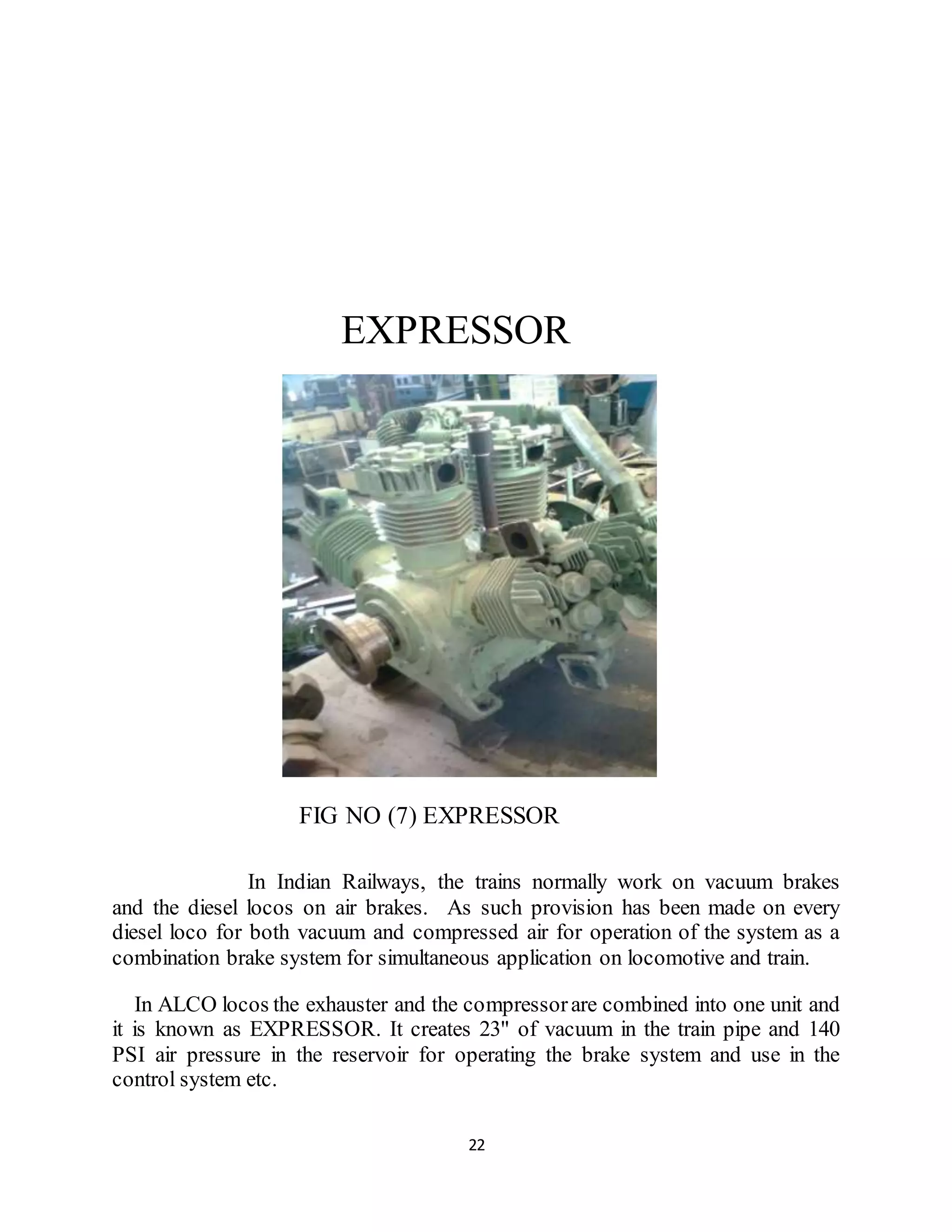 EXPRESSOR 
FIG NO (7) EXPRESSOR 
In Indian Railways, the trains normally work on vacuum brakes 
and the diesel locos on air brakes. As such provision has been made on every 
diesel loco for both vacuum and compressed air for operation of the system as a 
combination brake system for simultaneous application on locomotive and train. 
In ALCO locos the exhauster and the compressor are combined into one unit and 
it is known as EXPRESSOR. It creates 23" of vacuum in the train pipe and 140 
PSI air pressure in the reservoir for operating the brake system and use in the 
control system etc. 
22 
 