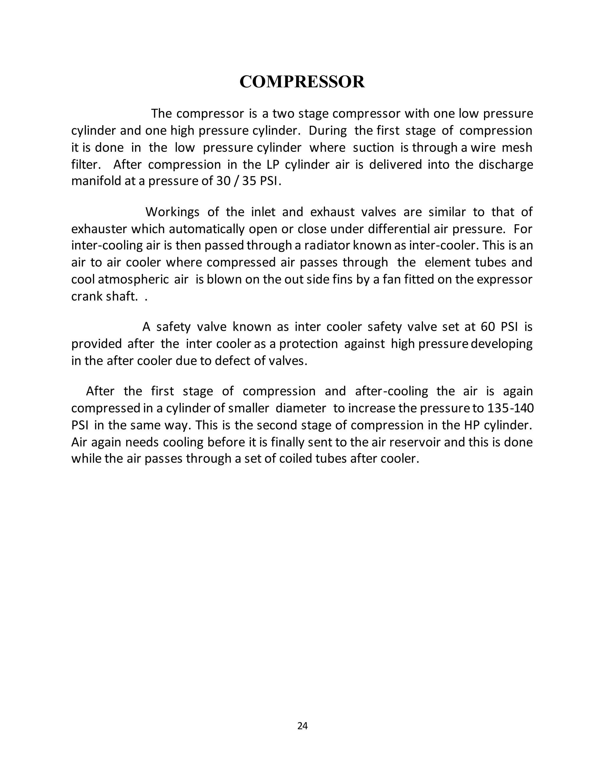 COMPRESSOR 
The compressor is a two stage compressor with one low pressure 
cylinder and one high pressure cylinder. During the first stage of compression 
it is done in the low pressure cylinder where suction is through a wire mesh 
filter. After compression in the LP cylinder air is delivered into the discharge 
manifold at a pressure of 30 / 35 PSI. 
Workings of the inlet and exhaust valves are similar to that of 
exhauster which automatically open or close under differential air pressure. For 
inter-cooling air is then passed through a radiator known as inter-cooler. This is an 
air to air cooler where compressed air passes through the element tubes and 
cool atmospheric air is blown on the out side fins by a fan fitted on the expressor 
crank shaft. . 
A safety valve known as inter cooler safety valve set at 60 PSI is 
provided after the inter cooler as a protection against high pressure developing 
in the after cooler due to defect of valves. 
After the first stage of compression and after-cooling the air is again 
compressed in a cylinder of smaller diameter to increase the pressure to 135-140 
PSI in the same way. This is the second stage of compression in the HP cylinder. 
Air again needs cooling before it is finally sent to the air reservoir and this is done 
while the air passes through a set of coiled tubes after cooler. 
24 
 