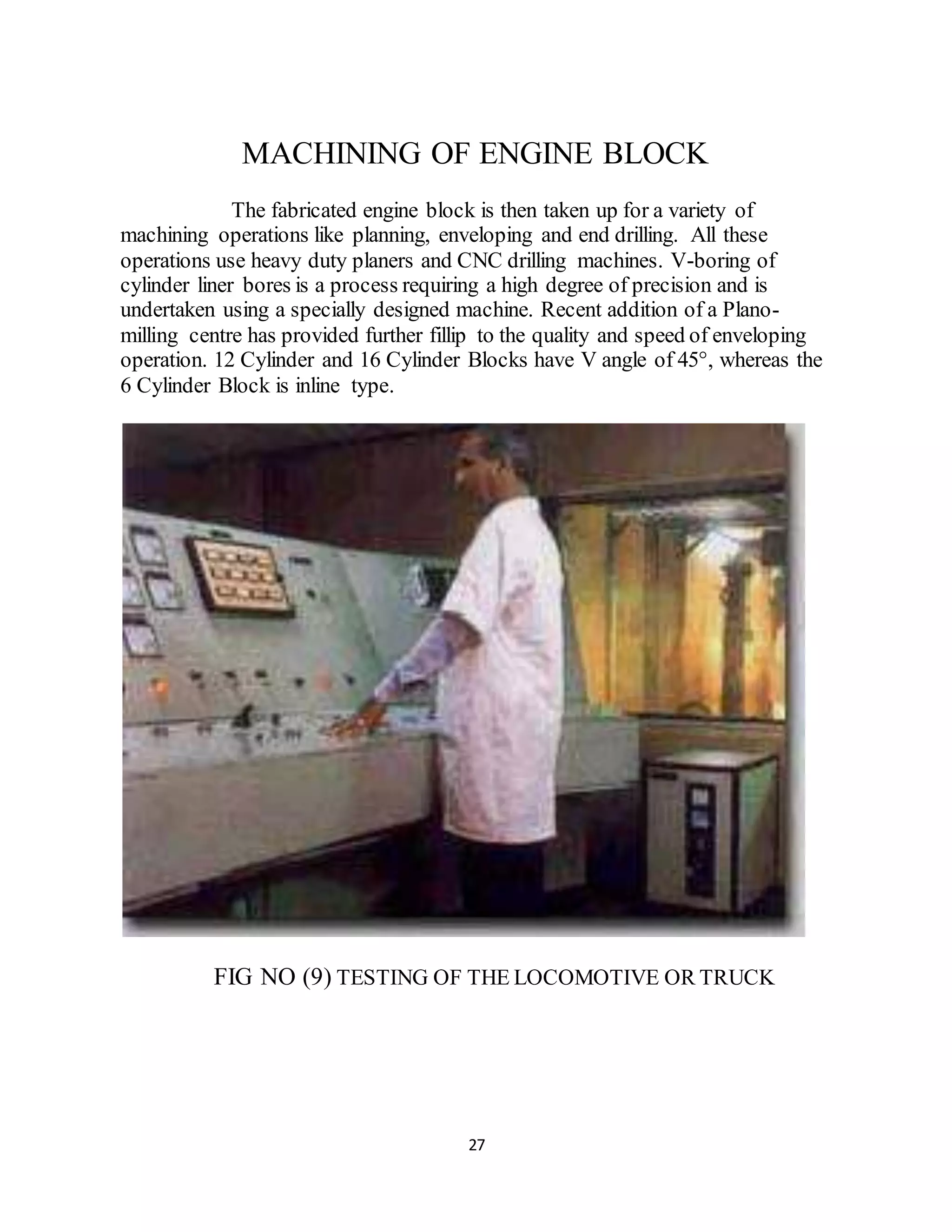 MACHINING OF ENGINE BLOCK 
The fabricated engine block is then taken up for a variety of 
machining operations like planning, enveloping and end drilling. All these 
operations use heavy duty planers and CNC drilling machines. V-boring of 
cylinder liner bores is a process requiring a high degree of precision and is 
undertaken using a specially designed machine. Recent addition of a Plano-milling 
centre has provided further fillip to the quality and speed of enveloping 
operation. 12 Cylinder and 16 Cylinder Blocks have V angle of 45°, whereas the 
6 Cylinder Block is inline type. 
FIG NO (9) TESTING OF THE LOCOMOTIVE OR TRUCK 
27 
 