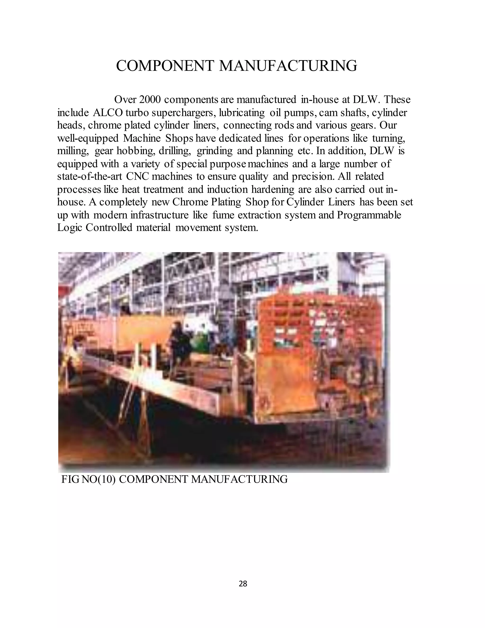 COMPONENT MANUFACTURING 
Over 2000 components are manufactured in-house at DLW. These 
include ALCO turbo superchargers, lubricating oil pumps, cam shafts, cylinder 
heads, chrome plated cylinder liners, connecting rods and various gears. Our 
well-equipped Machine Shops have dedicated lines for operations like turning, 
milling, gear hobbing, drilling, grinding and planning etc. In addition, DLW is 
equipped with a variety of special purpose machines and a large number of 
state-of-the-art CNC machines to ensure quality and precision. All related 
processes like heat treatment and induction hardening are also carried out in-house. 
A completely new Chrome Plating Shop for Cylinder Liners has been set 
up with modern infrastructure like fume extraction system and Programmable 
Logic Controlled material movement system. 
FIG NO(10) COMPONENT MANUFACTURING 
28 
 
