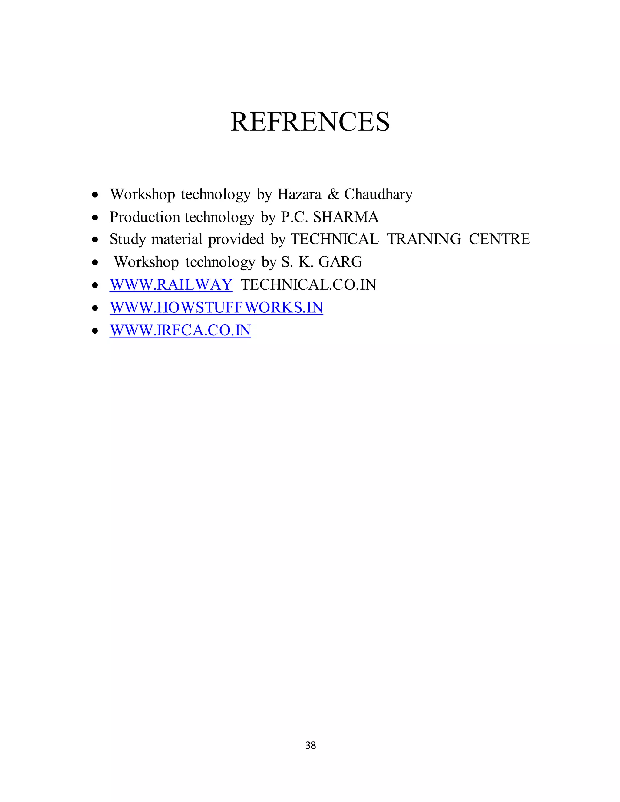 REFRENCES 
 Workshop technology by Hazara & Chaudhary 
 Production technology by P.C. SHARMA 
 Study material provided by TECHNICAL TRAINING CENTRE 
 Workshop technology by S. K. GARG 
 WWW.RAILWAY TECHNICAL.CO.IN 
 WWW.HOWSTUFFWORKS.IN 
 WWW.IRFCA.CO.IN 
38 
