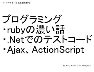 2010/7/3 第17回北海道開発オフ
プログラミング
・rubyの濃い話
・.Netでのテストコード
・Ajax、ActionScript
by ABE Hiroki aka h ATrayflood
 