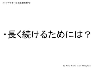 2010/7/3 第17回北海道開発オフ
・長く続けるためには？
by ABE Hiroki aka h ATrayflood
 