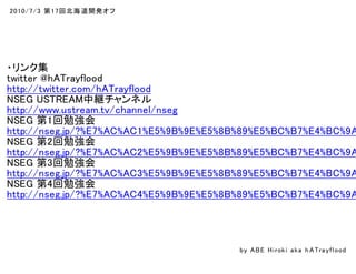 2010/7/3 第17回北海道開発オフ
・リンク集
twitter @hATrayflood
http://twitter.com/hATrayflood
NSEG USTREAM中継チャンネル
http://www.ustream.tv/channel/nseg
NSEG 第1回勉強会
http://nseg.jp/?%E7%AC%AC1%E5%9B%9E%E5%8B%89%E5%BC%B7%E4%BC%9A
NSEG 第2回勉強会
http://nseg.jp/?%E7%AC%AC2%E5%9B%9E%E5%8B%89%E5%BC%B7%E4%BC%9A
NSEG 第3回勉強会
http://nseg.jp/?%E7%AC%AC3%E5%9B%9E%E5%8B%89%E5%BC%B7%E4%BC%9A
NSEG 第4回勉強会
http://nseg.jp/?%E7%AC%AC4%E5%9B%9E%E5%8B%89%E5%BC%B7%E4%BC%9A
by ABE Hiroki aka h ATrayflood
 