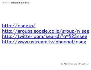 2010/7/3 第17回北海道開発オフ
http://nseg.jp/
http://groups.google.co.jp/group/n_seg
http://twitter.com/search?q=%23nseg
http://www.ustream.tv/channel/nseg
by ABE Hiroki aka h ATrayflood
 
