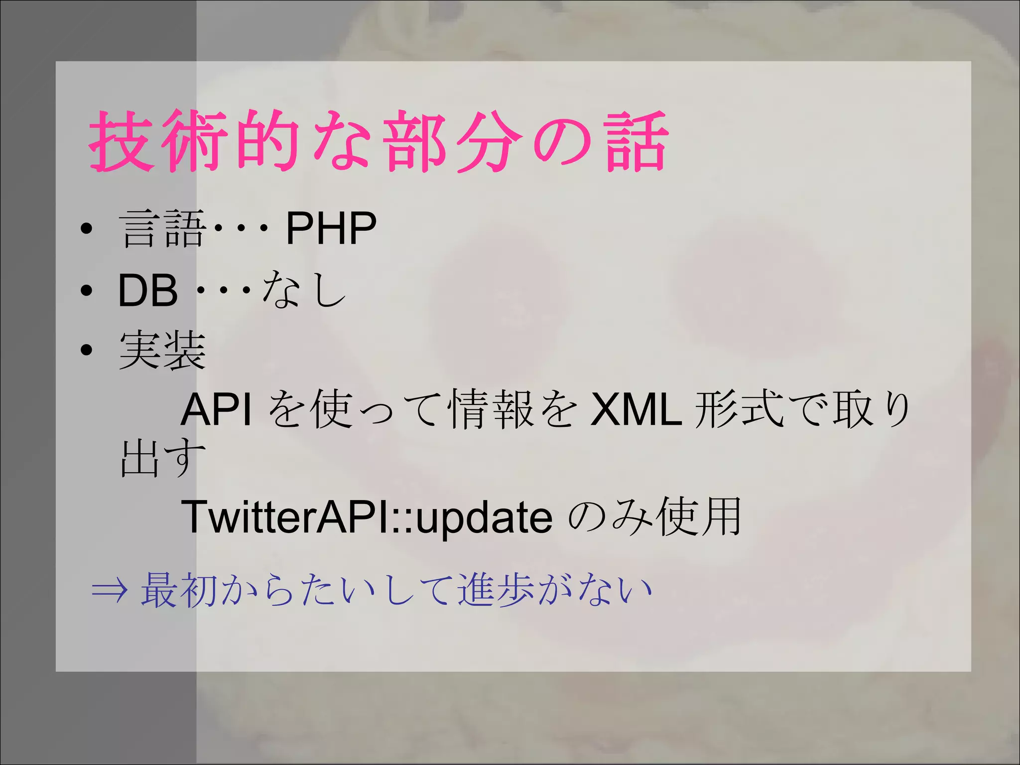 技術的な部分の話 言語･･･ PHP DB ･･･なし 実装 API を使って情報を XML 形式で取り出す TwitterAPI::update のみ使用 ⇒ 最初からたいして進歩がない 