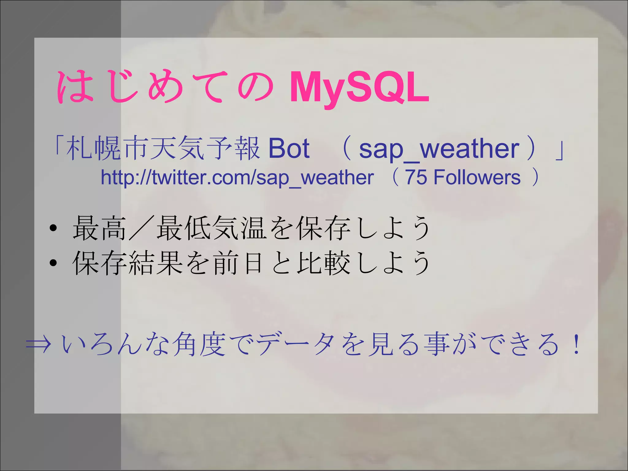 はじめての MySQL 最高／最低気温を保存しよう 保存結果を前日と比較しよう 「札幌市天気予報 Bot  （ sap_weather ）」 http://twitter.com/sap_weather （ 75 Followers  ） ⇒ いろんな角度でデータを見る事ができる！ 