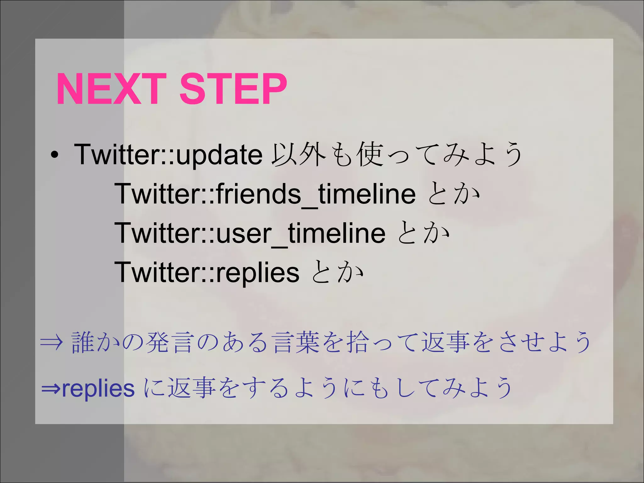 NEXT STEP Twitter::update 以外も使ってみよう Twitter::friends_timeline とか Twitter::user_timeline とか Twitter::replies とか ⇒ 誰かの発言のある言葉を拾って返事をさせよう ⇒ replies に返事をするようにもしてみよう 