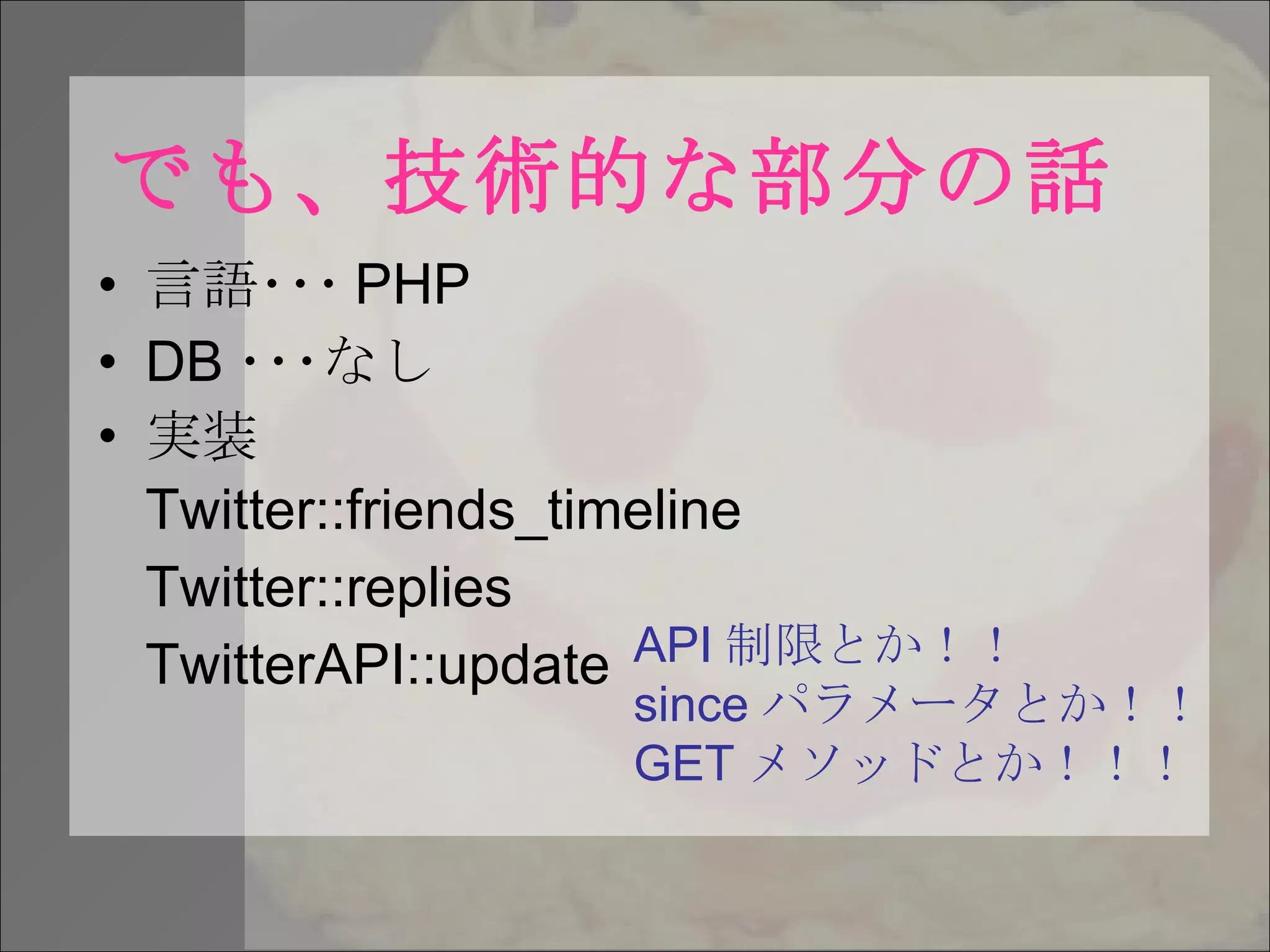 でも、技術的な部分の話 言語･･･ PHP DB ･･･なし 実装 Twitter::friends_timeline Twitter::replies TwitterAPI::update API 制限とか！！ since パラメータとか！！ GET メソッドとか！！！ 