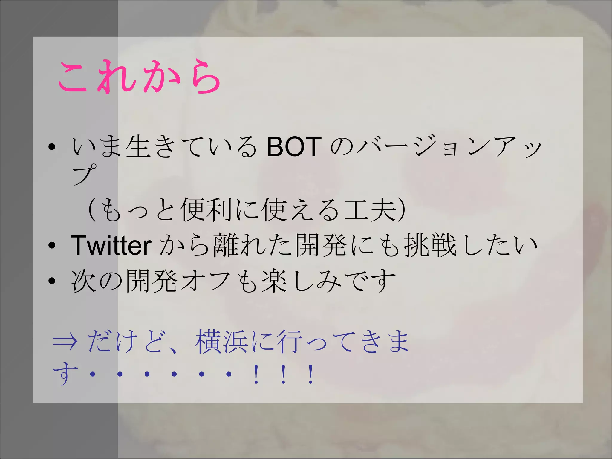 これから いま生きている BOT のバージョンアップ （もっと便利に使える工夫） Twitter から離れた開発にも挑戦したい 次の開発オフも楽しみです ⇒ だけど、横浜に行ってきます・・・・・・！！！ 