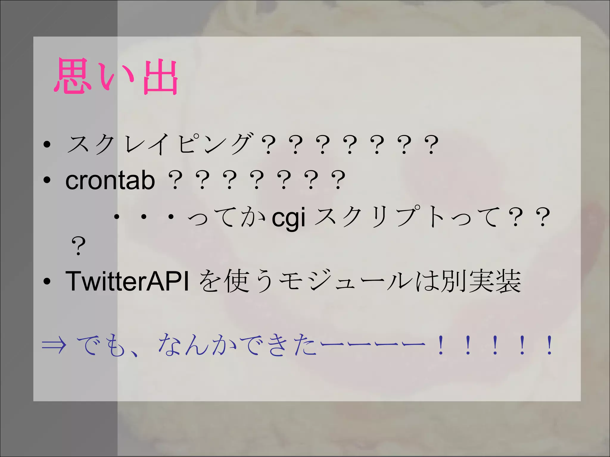 思い出 スクレイピング？？？？？？？ crontab ？？？？？？？ ・・・ってか cgi スクリプトって？？？ TwitterAPI を使うモジュールは別実装 ⇒ でも、なんかできたーーーー！！！！！ 