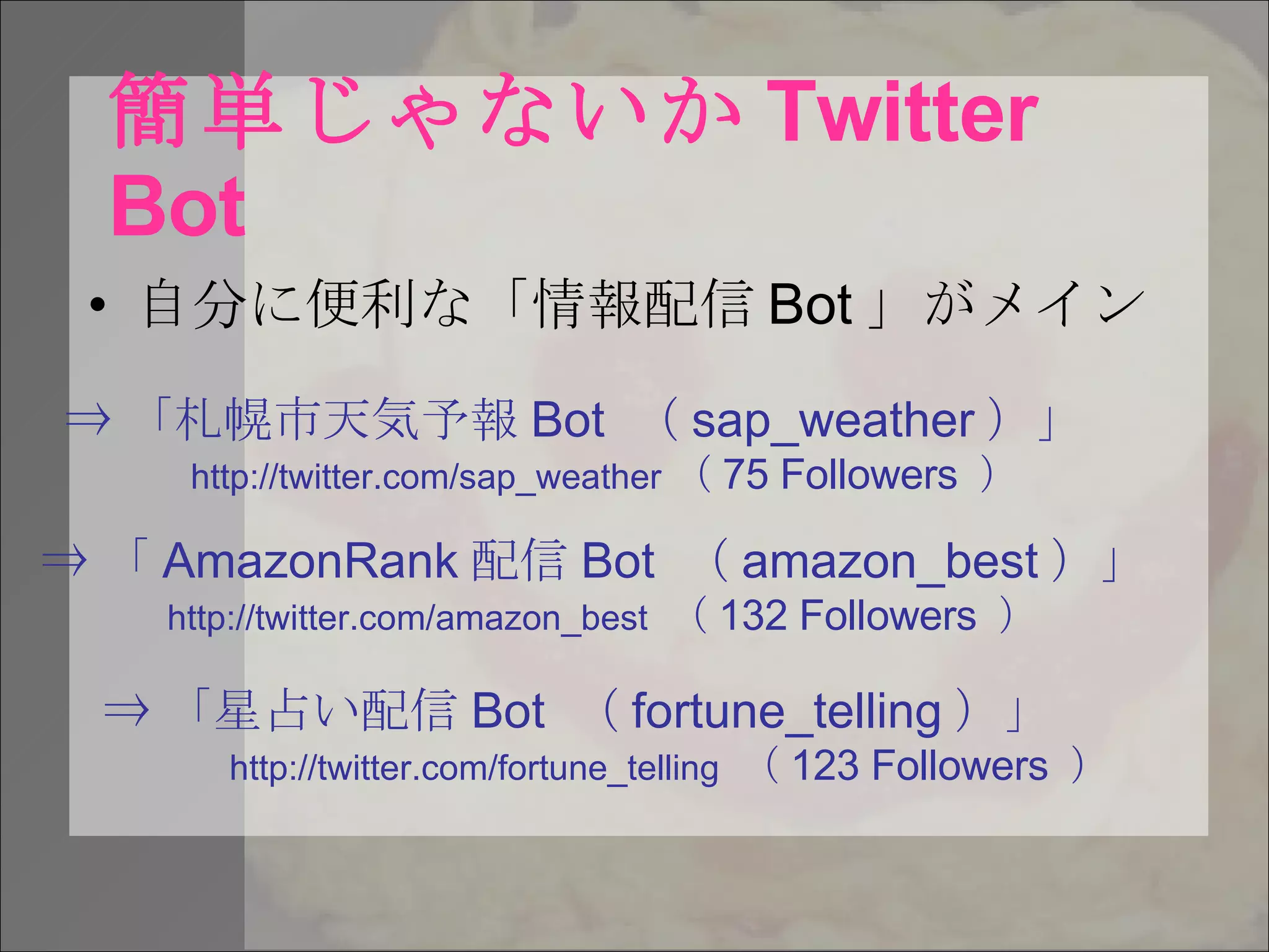 簡単じゃないか Twitter Bot 自分に便利な「情報配信 Bot 」がメイン ⇒ 「札幌市天気予報 Bot  （ sap_weather ）」 http://twitter.com/sap_weather （ 75 Followers  ） ⇒ 「 AmazonRank 配信 Bot  （ amazon_best ）」 http://twitter.com/amazon_best  （ 132 Followers  ） ⇒ 「星占い配信 Bot  （ fortune_telling ）」 http://twitter.com/fortune_telling  （ 123 Followers  ） 