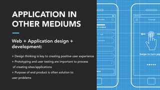 APPLICATION IN
OTHER MEDIUMS
Web + Application design +
development:
+ Design thinking is key to creating positive user experience
+ Prototyping and user testing are important to process
of creating sites/applications
+ Purpose of end product is often solution to
user problems
 