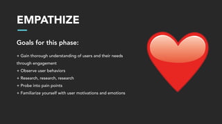 EMPATHIZE
Goals for this phase:
+ Gain thorough understanding of users and their needs
through engagement
+ Observe user behaviors
+ Research, research, research
+ Probe into pain points
+ Familiarize yourself with user motivations and emotions
 