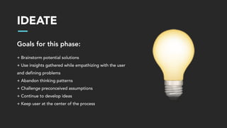 IDEATE
Goals for this phase:
+ Brainstorm potential solutions
+ Use insights gathered while empathizing with the user
and defining problems
+ Abandon thinking patterns
+ Challenge preconceived assumptions
+ Continue to develop ideas
+ Keep user at the center of the process
 