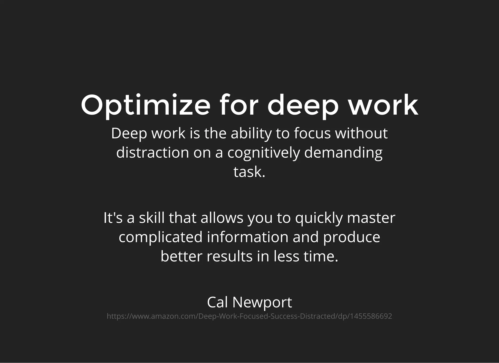 Optimize for deep workOptimize for deep work
Deep work is the ability to focus without
distraction on a cognitively demanding
task.
 
It's a skill that allows you to quickly master
complicated information and produce
better results in less time.
 
Cal Newport
https://www.amazon.com/Deep-Work-Focused-Success-Distracted/dp/1455586692
 