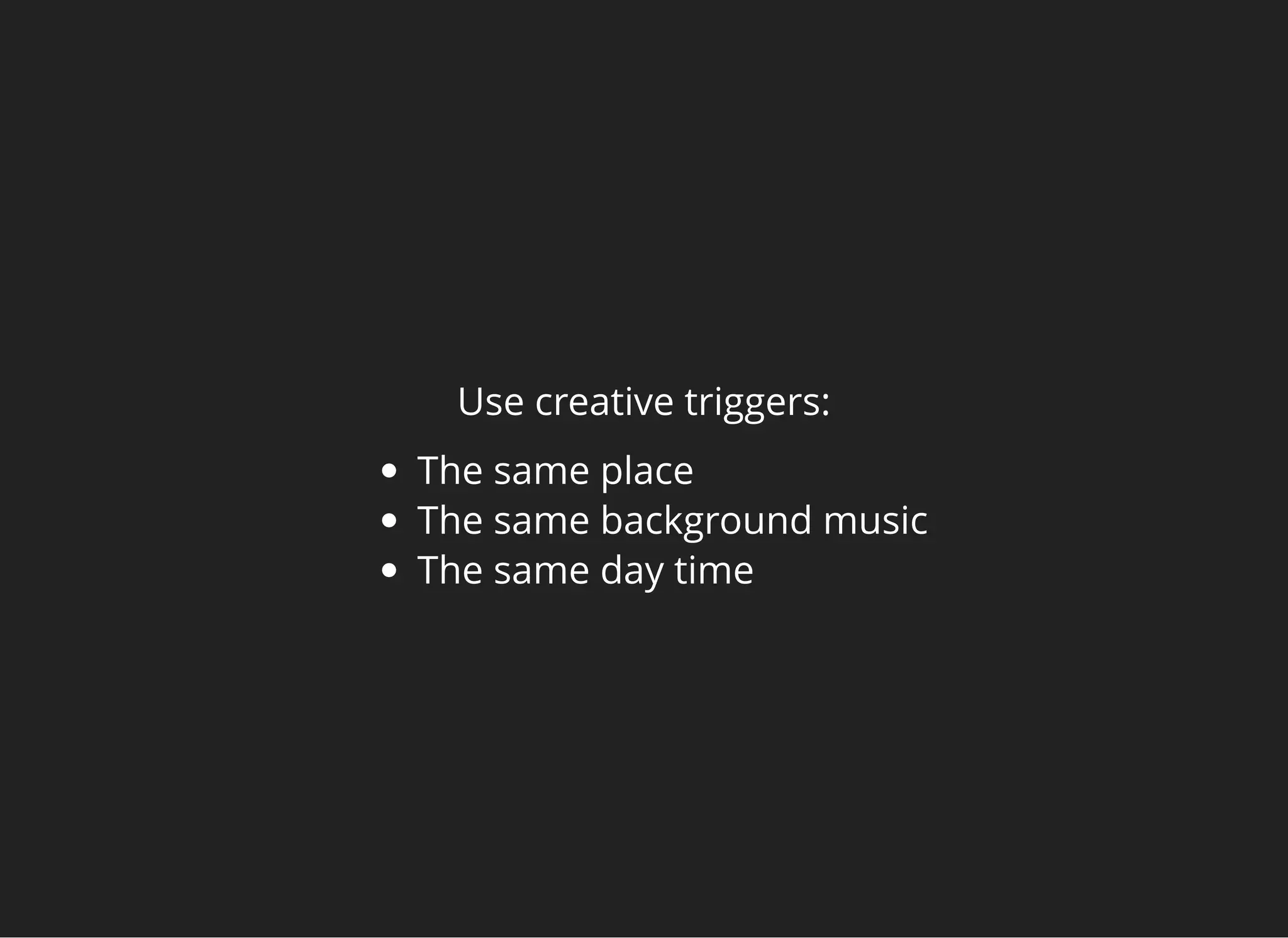 Use creative triggers:
The same place
The same background music
The same day time
 