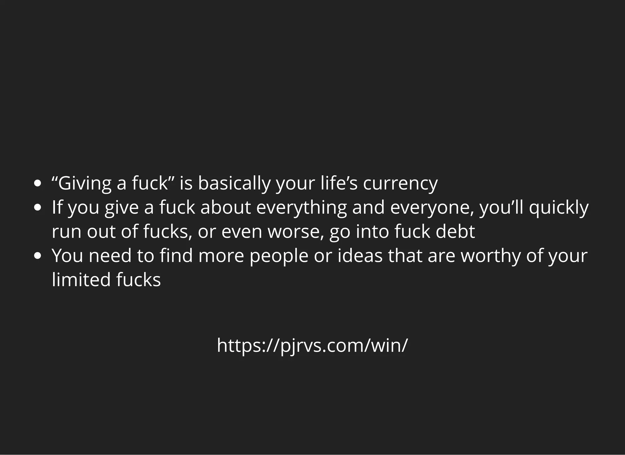   
“Giving a fuck” is basically your life’s currency
If you give a fuck about everything and everyone, you’ll quickly
run out of fucks, or even worse, go into fuck debt
You need to ﬁnd more people or ideas that are worthy of your
limited fucks
https://pjrvs.com/win/
 