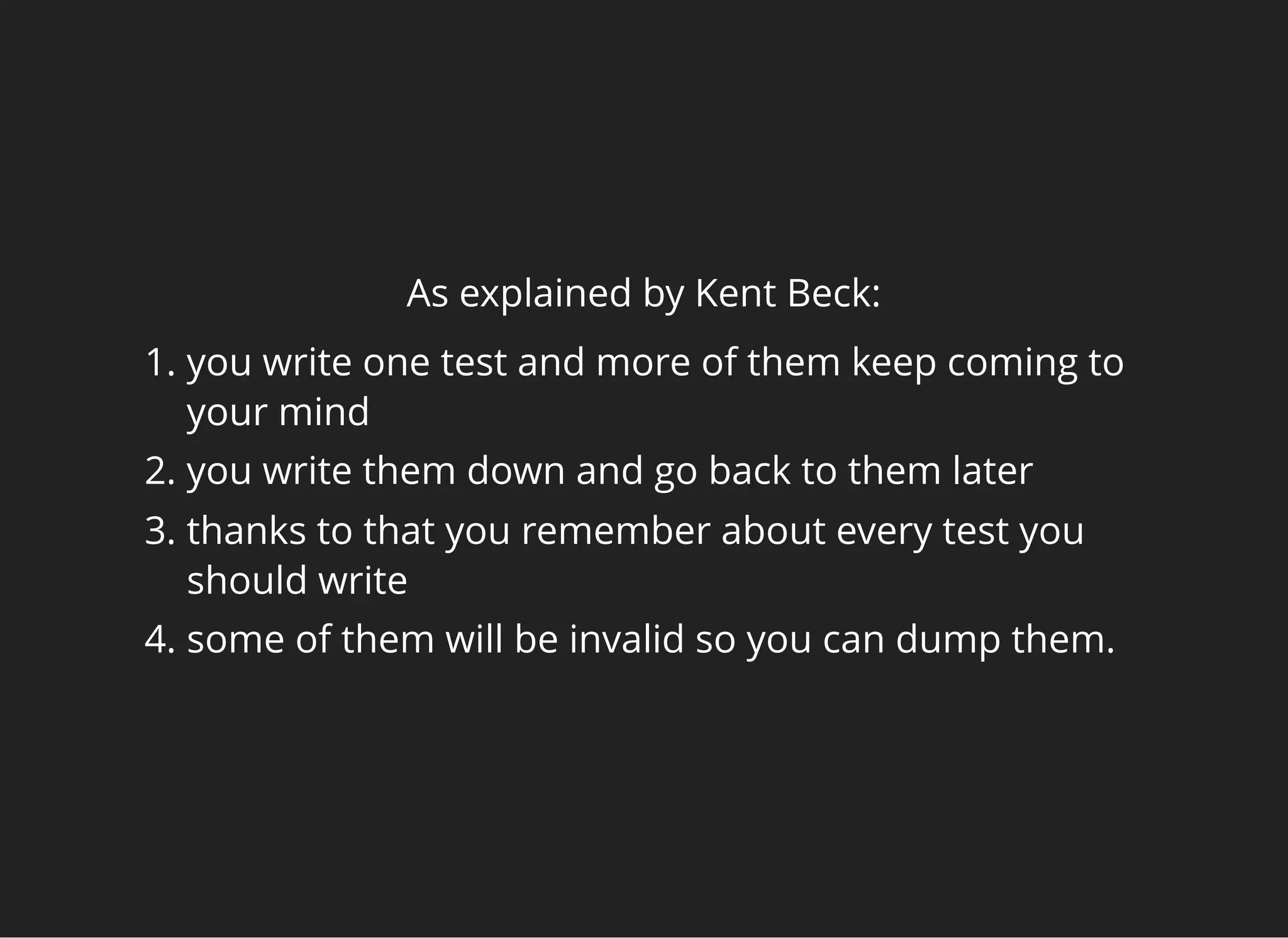 As explained by Kent Beck:
1. you write one test and more of them keep coming to
your mind
2. you write them down and go back to them later
3. thanks to that you remember about every test you
should write
4. some of them will be invalid so you can dump them.
 