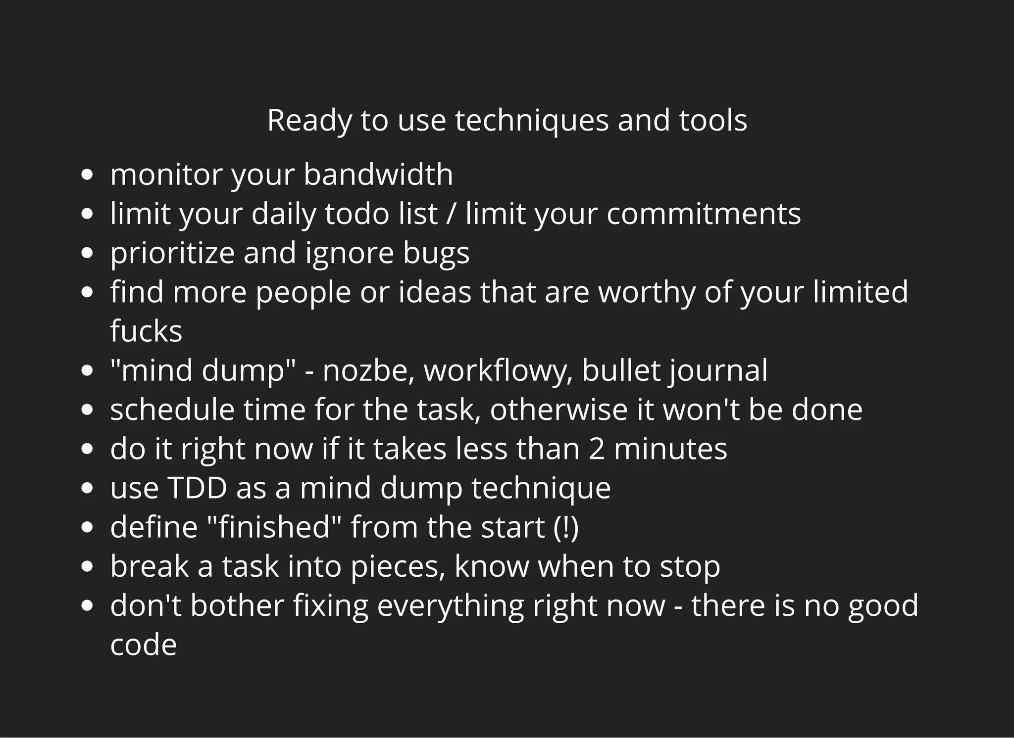 Ready to use techniques and tools
monitor your bandwidth
limit your daily todo list / limit your commitments
prioritize and ignore bugs
ﬁnd more people or ideas that are worthy of your limited
fucks
"mind dump" - nozbe, workﬂowy, bullet journal
schedule time for the task, otherwise it won't be done
do it right now if it takes less than 2 minutes
use TDD as a mind dump technique
deﬁne "ﬁnished" from the start (!)
break a task into pieces, know when to stop
don't bother ﬁxing everything right now - there is no good
code
 