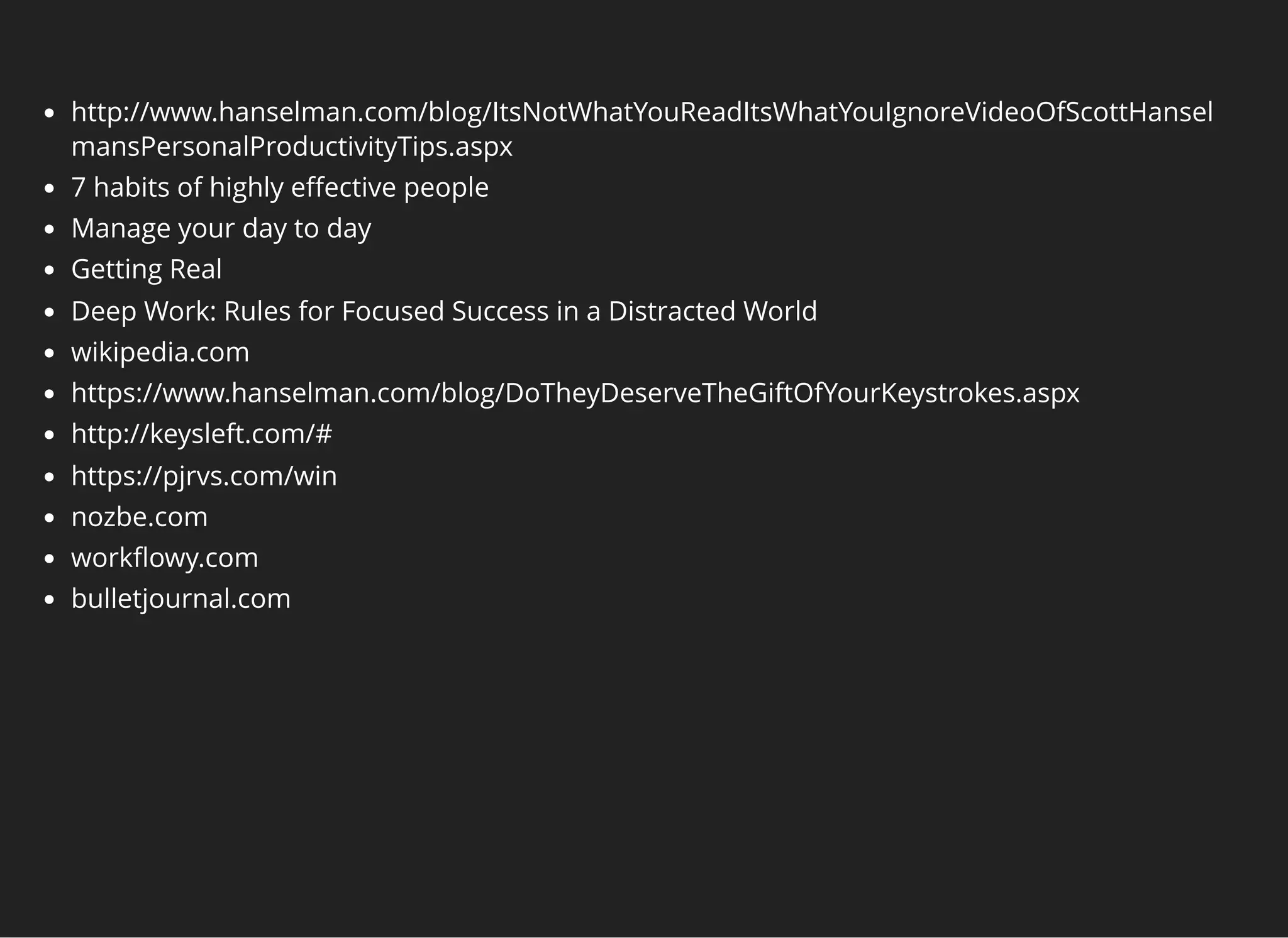 http://www.hanselman.com/blog/ItsNotWhatYouReadItsWhatYouIgnoreVideoOfScottHansel
mansPersonalProductivityTips.aspx
7 habits of highly eﬀective people
Manage your day to day
Getting Real
Deep Work: Rules for Focused Success in a Distracted World
wikipedia.com
https://www.hanselman.com/blog/DoTheyDeserveTheGiftOfYourKeystrokes.aspx
http://keysleft.com/#
https://pjrvs.com/win
nozbe.com
workﬂowy.com
bulletjournal.com
 