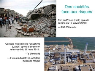 Des sociétés
face aux risques
Port au Prince (Haïti) après le
séisme du 12 janvier 2010 :
— 230 000 morts
Centrale nucléaire de Fukushima
(Japon) après le séisme et
le tsunami du 11 mars 2011 :
— 8 649 morts
— Fuites radioactives, accident
nucléaire majeur
 